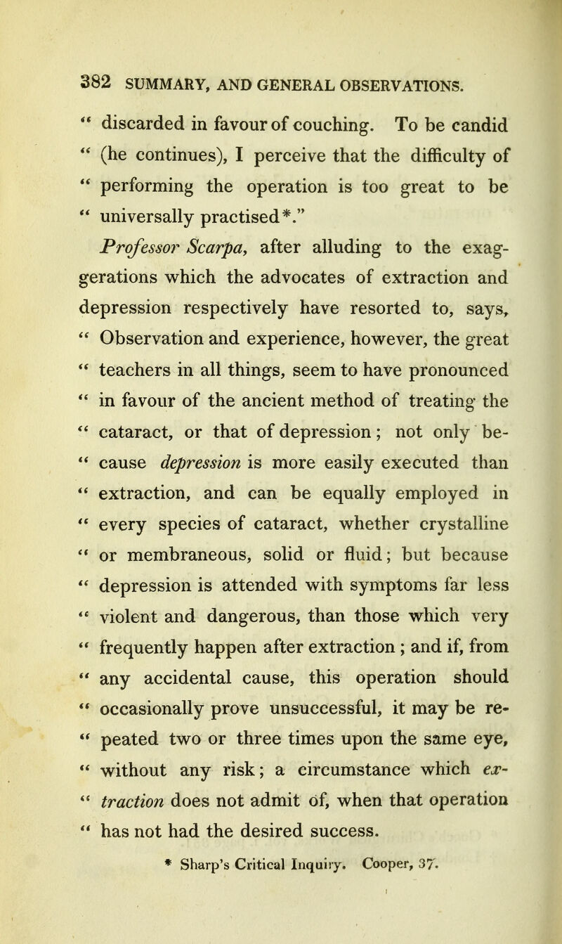  discarded in favour of couching. To be candid  (he continues), I perceive that the difficulty of  performing the operation is too great to be  universally practised*. Professor Scarpa, after alluding to the exag- gerations v^hich the advocates of extraction and depression respectively have resorted to, says^  Observation and experience, however, the great  teachers in all things, seem to have pronounced *' in favour of the ancient method of treating the  cataract, or that of depression; not only be- ** cause depression is more easily executed than  extraction, and can be equally employed in every species of cataract, whether crystalline ** or membraneous, solid or fluid; but because  depression is attended with symptoms far less violent and dangerous, than those which very frequently happen after extraction; and if, from *' any accidental cause, this operation should  occasionally prove unsuccessful, it may be re- peated two or three times upon the same eye,  without any risk; a circumstance which ex-  traction does not admit of, when that operation  has not had the desired success. * Sharp's Critical Inquiry. Cooper, 37.