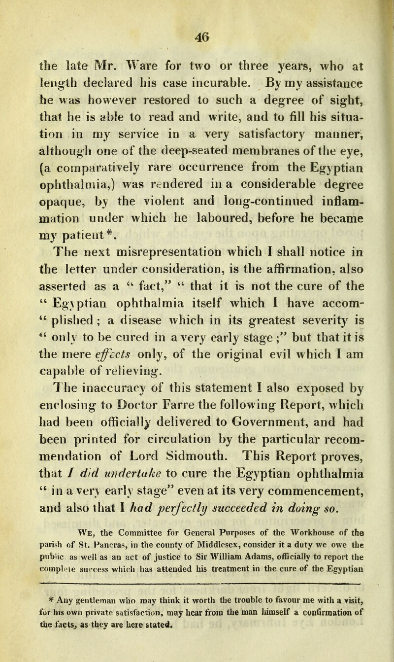 4G the late Mr. Ware for two or three years, who at length declared his case incurable. By my assistance he was however restored to such a degree of sight, that be is able to read and write, and to fill his situa- tion in my service in a very satisfactory manner^ although one of the deep-seated membranes of the eye, (a comparatively rare occurrence from the Egyptian ophthalmia,) was rendered in a considerable degree opaque, by the violent and long-continued inflam- mation under which he laboured, before he became my patient*. The next misrepresentation which I shall notice in the letter under consideration, is the affirmation, also asserted as a fact,  that it is not the cure of the  Egyptian ophthalmia itself which 1 have accom- *' plished; a disease which in its greatest severity is only to be cured in a very early stage but that it is the mere effects only, of the original evil which I am capable of relieving. The inaccuracy of this statement I also exposed by enclosing to Doctor Farre the following Report, which had been officially delivered to Government, and had been printed for circulation by the particular recom- mendation of Lord Sidmouth. This Report proves, that / did undertake to cure the Egyptian ophthalmia in a very early stage even at its very commencement, and also that I had perfectly succeeded in doing so. We, the Committee for General Purposes of the Workhouse of the parish of St. Fancras, in the county of Middlesex, consider it a duty we owe the public as well as an act of justice to Sir William Adams, officially to report the compile success which has attended his treatment in the cure of the Egyptian * Any gentleman who may think it worth the trouble to favour me with a visit, for his own private satisfaction, may hear from the man himself a confirmation of the factSj as they are here stated.