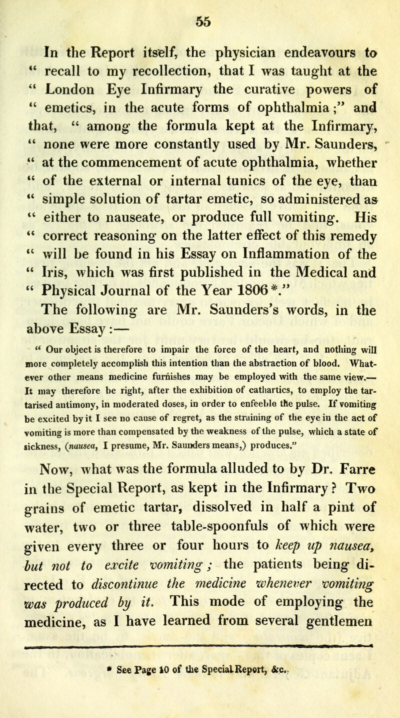 In the Report itself, the physician endeavours to  recall to my recollection, that I was taught at the  London Eye Infirmary the curative powers of *' emetics, in the acute forms of ophthalmiaand that,  among the formula kept at the Infirmary, *' none were more constantly used by Mr. Saunders, *' at the commencement of acute ophthalmia, whether of the external or internal tunics of the eye, than  simple solution of tartar emetic, so administered as either to nauseate, or produce full vomiting. His  correct reasoning on the latter effect of this remedy *' will be found in his Essay on Inflammation of the  Iris, which was first published in the Medical and  Physical Journal of the Year 1806*/' The following are Mr. Saunders's words, in the above Essay:— Our object is therefore to impair the force of the heart, and nothing will more completely accomplish this intention than the abstraction of blood. What- ever other means medicine furnishes may be employed with the same view.— It may therefore be right, after the exhibition of cathartics, to employ the tar- tarised antimony, in moderated doses, in order to enfeeble the pulse. If vomiting be excited by it I see no cause of regret, as the straining of the eye in the act of vomiting is more than compensated by the weakness of the pulse, which a state of sickness, (nausea, I presume, Mr. Saunders means,) produces. Now, what was the formula alluded to by Dr. Farre in the Special Report, as kept in the Infirmary ? Two grains of emetic tartar, dissolved in half a pint of water, two or three table-spoonfuls of which were given every three or four hours to keep up 7iausea, but not to excite vomiting; the patients being di- rected to discontinue the mediciiie whenever vomiting was produced by it. This mode of employing the medicine, as I have learned from several gentlemen * See Page iO of the SpecialReport, &.c.: