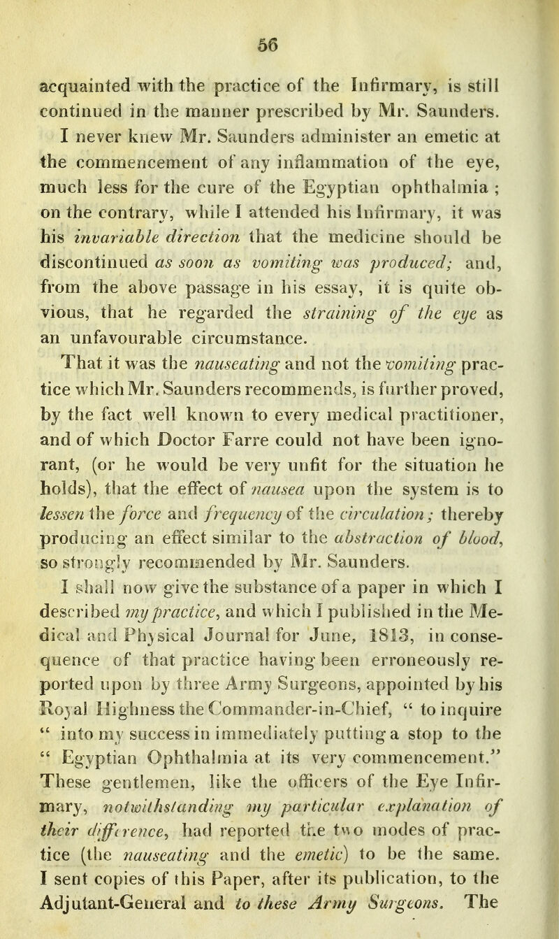 acquainted with the practice of the Intirmary, is still continued in the manner prescribed by Mr. Saunders. I never knew Mr. Saunders administer an emetic at the commencement of any inflammation of the eye, much less for the cure of the Egyptian ophthalmia ; on the contrary, while I attended his Intirmary, it was his invariable direction that the medicine should be discontinued as soon as vomiting was produced; and, from the above passage in his essay, it is quite ob- vious, that he regarded the strain'mg of the eye as an unfavourable circumstance. That it was the nauseating and not the miniting prac- tice which Mr. Saunders recommends, is further proved, by the fact well known to every medical practitioner, and of which Doctor Farre could not have been igno- rant, (or he would be very unfit for the situation he holds), that the effect of nausea upon the system is to lessen the force and frequency oi the circulation ; thereby prodociog an effect similar to the abstraction of bloody so strongly recommended by Mr. Saunders. I shall now give the substance of a paper in which I described my practice^ and which I published in the Me- dical and Physical Journal for June, 1813, in conse- quence of that practice having been erroneously re- ported upon by three Army Surgeons, appointed by his Royal Highness the Commander-in-Chief,  to inquire into my success in immediately patting a stop to the  Egyptian Ophthahnia at its very commencement. These gentlemen, like the officers of the Eye Infir- mary, notwilhsianding my particular explanation of their difference^ had reported the two modes of prac- tice (tlie nauseating and the emetic) to be the same. I sent copies of this Paper, after its pul>lication, to the Adjutant-General and to these Army Surgeons, The