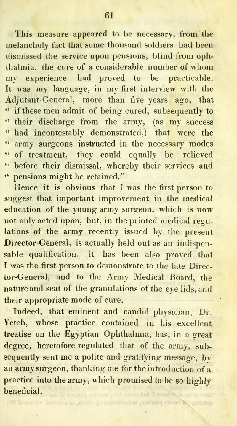 This measure appeared to be necessary, from the melancholy fact that some thousand soldiers had been dismissed the service upon pensions, blind from oph- thalmia, the cure of a considerable number of whom my experience had proved to be practicable. It was my language, in my first interview with the Adjutant-General, more than five years ago, that  if these men admit of being cured, subsequently to  their discharge from the army, (as my success  had incontestably demonstrated,) that were the  army surgeons instructed in the necessary modes *' of treatment, they coidd equally be relieved  before their dismissal, whereby their services and  pensions might be retained. Hence it is obvious that I was the first person to suggest that important improvement in the medical education of the young army surgeon, which is now not only acted upon, but, in the printed medical regu- lations of the army recently issued by the present Director-General, is actually held out as an indispen- sable qualification, it has been also proved that I was the first person to demonstrate to the late Direc- tor-General, and to the Army Medical Board, the nature and seat of the granulations of the eye-lids, and their appropriate mode of cure. Indeed, that eminent and candid physician, Dr, Vetch, whose practice contained in his excellent treatise on the Egyptian Ophthalmia, has, in a great degree, heretofore regulated that of the army, sub- sequently sent me a polite and gratifying message, by an army surgeon, thanking me for the introduction of a practice into the army, which promised to be so highly beneficial.