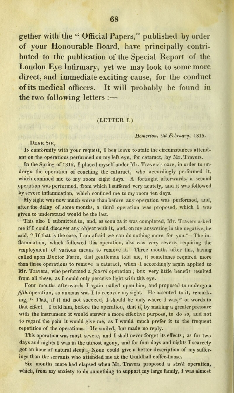 gether with the  Official Papers/' published by order of your Honourable Board, have principally contri- buted to the publication of the Special Report of the London Eye Infirmary, yet we may look to some more direct, and immediate exciting cause, for the conduct of its medical officers. It will probably be found in the two following letters :— (LETTER I.) Homertony 2d February, 1815. Dear Sir, In conformity with your request, I beg leave to state the circumstances attend- ant on the operations performed on my left eye, for cataract, by Mr. Travers. In the Spring of 1812, I placed myself under Mr. Travers's care, in order to un- dergo the operation of couching the cataract, who accordingly performed it, which confined me to my room eight days. A fortnight afterwards, a second operation was performed, from which I suflfered very acutely, and it was followed by severe intiammation, which confined me to my room ten days. My sight was now much worse than before any operation was performed, and, after the delay of some months, a third operation was proposed, which I was given to understand would be the last. This also I submitted to, and, as soon as it was completed, Mr. Travers asked me if I could discover any object with it, and, on my answering in the negative, he jsaid,  If that is the case, I am afraid we can do nothing more for you.—The in- flammation, which followed this operation, also was very severe, requiring the employment of various means to remove it. Three months after this, having called upon Doctor Farre, that gentleman told me, it sometimes required more than three operations to remove a cataract, when I accordingly again applied to Mr. Travers, who performed a fom^th operation ; but very little benefit resulted from all these, as I could only perceive light with this eye. Four months afterwards I again called upon him, and proposed to undergo a fifth operation, so anxious was I to recover niy sight. He assented to it, remark- ing,  That, if it did not succeed, I ishould be only where I was, or words to that effect. I told him, before the opieration, that if, by making a greater pressure with the instrument it would answer a more effective purpose, to do so, and not to regard the pain it would give me, as I would much prefer it to the frequent repetition of the operations. He smiled, but made no reply. This operation was most severe, and I shall never forget its effects ; as for two days and nights I was in the utmost agony, and for four days and nights I scarcely got an hour of natural sleep^^one could give a better description of my suffer- ings than the servants who att6h(ied me at the Guildhall coffee-house. Six months more had elapsed when Mr. Travers proposed a sixth operation, which, from my anxiety to do sometliing to support my large family, I was almost