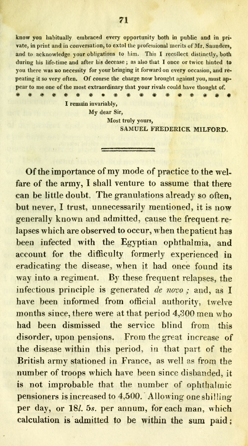 know you liabitually embraced every opportunity both in public and in pri« vate, in print and in conversation, to extol the professional merits of Mr. Saunders, and to acknowledge your obligations to him. This I recollect distinctly, both during his life-time and after his decease ; as also that T once or twice hinted to you there was no necessity for your bringing it forward on every occasion, and re- peating it so very often. Of course the charge now brought against you, must ap- pear to me one of the most extraordinary that your rivals could have thought of. I remain invariably, My dear Sir, Most truly yours, SAMUEL FREDERICK MILFORD. Of the importance of my mode of practice to the wel- fare of the army, I shall venture to assume that there can be little doubt. The granulations already so often, but never, I trust, unnecessarily mentioned, it is now generally knovvn and admitted, cause the frequent re- lapses which are observed to occur, when the patient has been infected with the Egyptian ophthalmia, and account for the difficulty formerly experienced in eradicating the disease, when it had once found its way into a regiment. By these frequent relapses, the infectious principle is generated de novo ; and, as I have been informed from official authority, twelve months since, there were at that period 4,300 men who had been dismissed the service blind from this disorder, upon pensions. From the great increase of the disease within this period, in that part of the British army stationed in France, as well as from the number of troops which have been since disbanded, it is not improbable that the number of ophthalmic pensioners is increased to 4,500. Allowing one shilling per day, or 18/. 5^. per annum, for each man, which calculation is admitted to be within the sum paid;