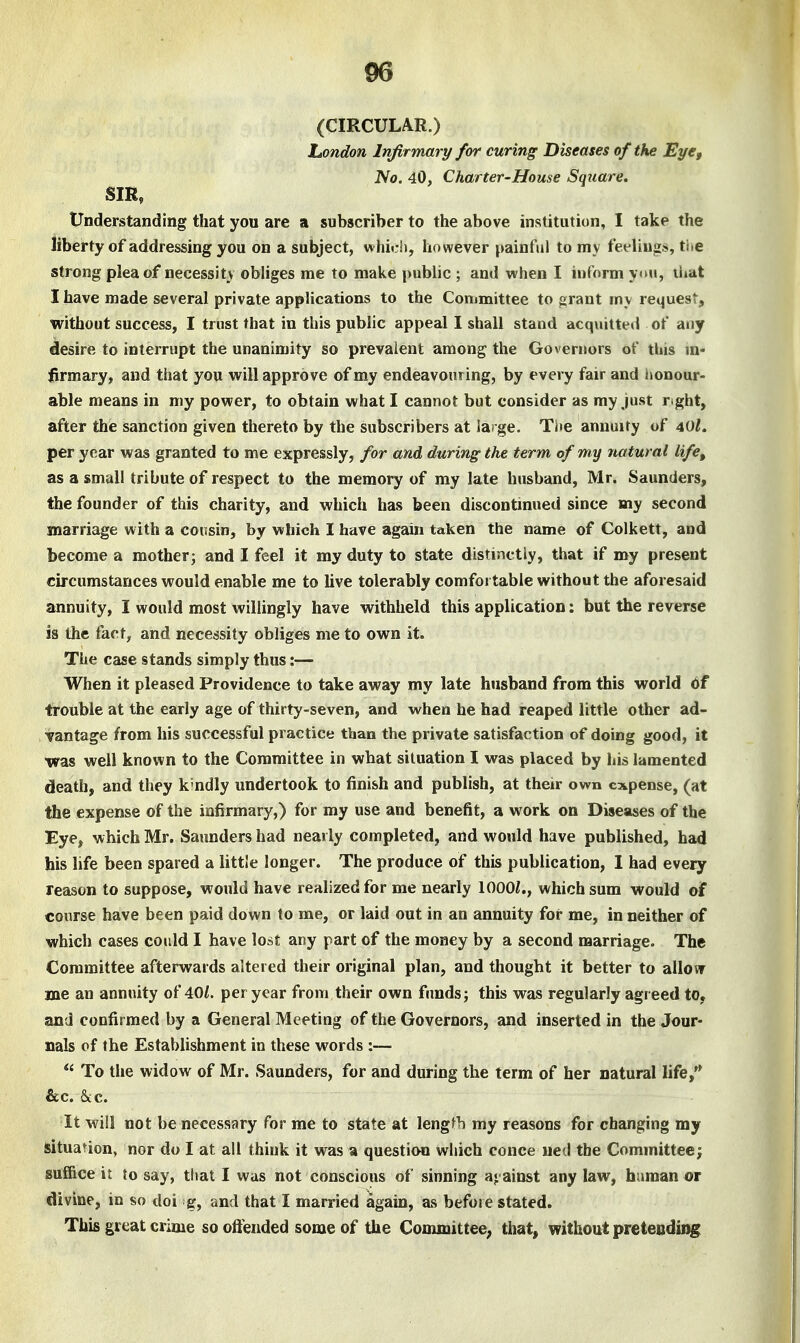 (CIRCULAR.) London Infirmary for curing Diseases of the Eye, No. 40, Charter-House Square. SIR, Understanding that you are a subscriber to the above institution, I take the liberty of addressing you on a subject, which, however painful to my feeliugs, the strong plea of necessity obliges me to make pubhc ; and when I inform ytui, that I have made several private applications to the Committee to grant my retjuest, without success, I trust that in this public appeal I shall stand acquitted of any desire to interrupt the unanimity so prevalent among the Governors of this m« firmary, and that you will approve of my endeavouring, by every fair and lionour- able means in my power, to obtain what I cannot but consider as my just right, after the sanction given thereto by the subscribers at large. The annuity of 40l. per year was granted to me expressly, for and during; the term of my natural life, as a small tribute of respect to the memory of my late husband, Mr. Saunders, the founder of this charity, and which has been discontinued since my second marriage with a cousin, by which I have again taken the name of Colkett, and become a mother; and I feel it my duty to state distinctly, that if my present circumstances would enable me to live tolerably comfot table without the aforesaid annuity, I would most willingly have withheld this application: but the reverse is the fact, and necessity obliges me to own it. The case stands simply thus:— When it pleased Providence to take away my late husband from this world 6f trouble at the early age of thirty-seven, and when he had reaped little other ad- vantage from his successful practice than the private satisfaction of doing good, it was well known to the Committee in what situation I was placed by his lamented death, and they k-ndly undertook to finish and publish, at their own expense, (at the expense of the infirmary,) for my use and benefit, a work on Diseases of the Eye, which Mr. Saunders had nearly completed, and would have published, had bis life been spared a little longer. The produce of this publication, I had every reason to suppose, would have realized for me nearly lOOOi., which sum would of course have been paid down to me, or laid out in an annuity for me, in neither of which cases could I have lost any part of the money by a second marriage. The Committee afterwards altered their original plan, and thought it better to allovr me an annuity of 40/. per year from their own fcmdsj this was regularly agreed to, and confirmed by a General Meeting of the Governors, and inserted in the Jour- nals of the Establishment in these words :—  To the widow of Mr. Saunders, for and during the term of her natural life, &c. &c. It will not be necessary for me to state at lengfh my reasons for changing my situation, nor do I at all think it was a question which conce ued the Committee^ suffice it to say, that I was not conscious of sinning a« ainst any law, human or divine, in so doi g, and that I married agam, as before stated. This great crime so offended some of the Committee, that, without pretending