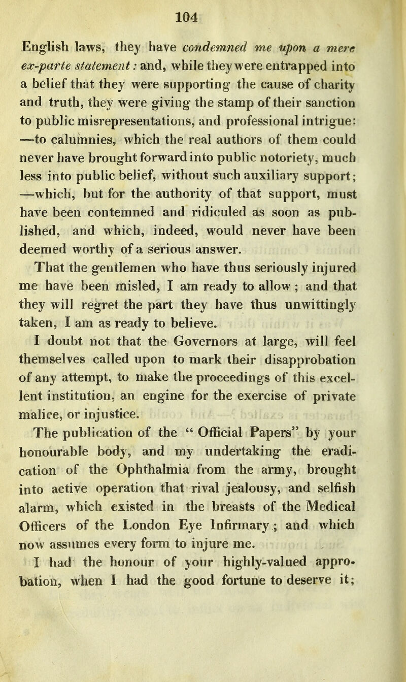 English laws, they have condemned me upon a mere ex'parte statement: and, while they were entrapped into a belief that they were supporting the cause of charity and truth, they were giving the stamp of their sanction to public misrepresentations, and professional intrigue: '—to calumnies, which the real authors of them could never have brought forward into public notoriety, much less into public belief, without such auxiliary support; —which, but for the authority of that support, must have been contemned and ridiculed as soon as pub- lished, and which, indeed, would never have been deemed worthy of a serious answer. That the gentlemen who have thus seriously injured me have been misled, I am ready to allow ; and that they will regret the part they have thus unwittingly taken, I am as ready to believe. I doubt not that the Governors at large, will feel themselves called upon to mark their disapprobation of any attempt, to make the proceedings of this excel- lent institution, an engine for the exercise of private malice, or injustice. The publication of the ^' Official Papers'' by your honourable body, and my undertaking the eradi- cation of the Ophthalmia from the army, brought into active operation that rival jealousy, and selfish alarm, which existed in the breasts of the Medical Officers of the London Eye Infirmary ; and which now assumes every form to injure me. I had the honour of your highly-valued appro- bation, when 1 had the good fortune to deserve it;