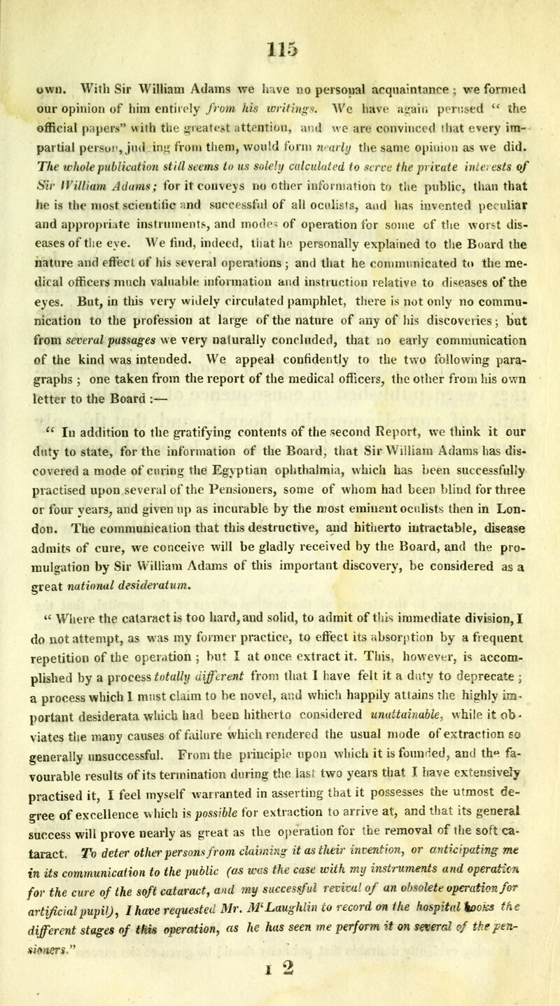 own. With Sir William Adams we have no persowal acquaintance ; we formed our opinion of him entirely from his ivritings. We have a<;;airi perused  the official papers with the i^ieatcst attention, and we are convinced that every im- partial persui', jnd ini> from tiiem, would form m arly tlie same opimon as we did. The whole publication still seems to us solely calculated to scree the private incaests of Sir IVilliam Adams; for it conveys no other information to the public, than that he is the most scientific and surer ssful of all oculists, and has invented peculiar and appropriate instrument?., and mode- of operation for some of the worst dis- eases of ti;e eye. We find, indeed, that ho personally explained to the Board the nature and effect of his several operations ; and that he communicated t(» the me- dical officers much valuable mformatiou and instruction relative to diseases of the eyes. But, in this very widely circulated pamphlet, there is not only no commu- nication to the profession at large of the nature of any of his discoveries; but from several passages we very naturally concluded, that no early communication of the kind was intended. We appeal confidently to the two following para- graphs ; one taken from the report of the medical officers, the other from his own letter to the Board :— In addition to the gratifying contents of the second Report, we think it our duty to state, for the information of the Board, that Sir William Adams has dis- covered a mode of curing the Egyptian ophthalmia, which has been successfully practised upon several of the Pensioners, some of whom had been blind for three or four years^ and given up as incurable by the most eminent ocnhsts then in Lon- don. The communication that this destructive, and hitiierto intractable, disease admits of cure, we conceive will be gladly received by the Board, and the pro- mulgation by Sir William Adams of this important discovery, be considered as a great national desideratum.  Wijere the cataract is too hard, and solid, to admit of this immediate division, I do not attempt, as was my former practice, to effect its absorption by a frequent repetition of the operation ; but I at once extract it. This, however, is accom- plished by a piocess totally different from that 1 have felt it a duty to deprecate ; a process which 1 must claim to be novel, and which happily attains the highly im- portant desiderata which had been hitherto considered unattainable, while it ob- viates the many causes of fiiilure which rendered the usual mode of extraction so generally unsuccessful. From the principle upon which it is founded, and th'^ fa- vourable results of its termination during the last two years that I Irave extensively practised it, I feel myself vi-arranted in asserting that it possesses the utmost de- gree of excellence w hich is possible for extraction to arrive at, and that its general success will prove nearly as great as the operation for the removal of the soft ca- taract. To deter other persons from claiming it as their invention, or anticipating me in Us communication to the public (as was the case with my instruments and operation for the cure of the soft cataract, and my successful revival of an obsolete operation for artificial pupil), I have requested Mr. iWLaughlin to record on the hospital hooks the different stages of tHU operation, as he has seen me perform it on several (f the pen- simers- I 2