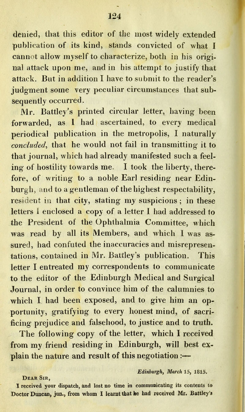 denied, that this editor of the most widely extended publication of its kind, stands convicted of what I cannot allow myself to characterize, both in his origi- nal attack upon me, and in his attempt to justify that attack. But in addition I have to submit to the reader's judgment some very peculiar circumstances that sub- sequently occurred. Mr. Battley's printed circular letter, having been forwarded, as 1 had ascertained, to every medical periodical publication in the metropolis, I naturally concluded^ that he would not fail in transmitting it to that journal, which had already manifested such a feel- ing of hostility towards me. I took the liberty, there- fore, of writing to a noble Earl residing near Edin- burghj and to a gentleman of the highest respectability, resident in that city, stating my suspicions ; in these letters I enclosed a copy of a letter I had addressed to the President of the Ophthalmia Committee, which was read by all its Members, and which I was as- sured, had confuted the inaccuracies and misrepresen- tations, contained in Mr. Battley's publication. This letter I entreated my correspondents to communicate to the editor of the Edinburgh Medical and Surgical Journal, in order to convince him of the calumnies to which I had been exposed, and to give him an op- portunity, gratifying to every honest mind, of sacri- ficing prejudice and falsehood, to justice and to truth. The following copy of the letter, which I received from my friend residing in Edinburgh, will best ex- plain the nature and result of this negotiation:— Edinburgh, March 15, 1815. Dear Sir, I received your dispatch, and lost no time in commiinicating its contents to Doctor Duncan, jun., from whom I learnt that he had received Mr. Battley'«