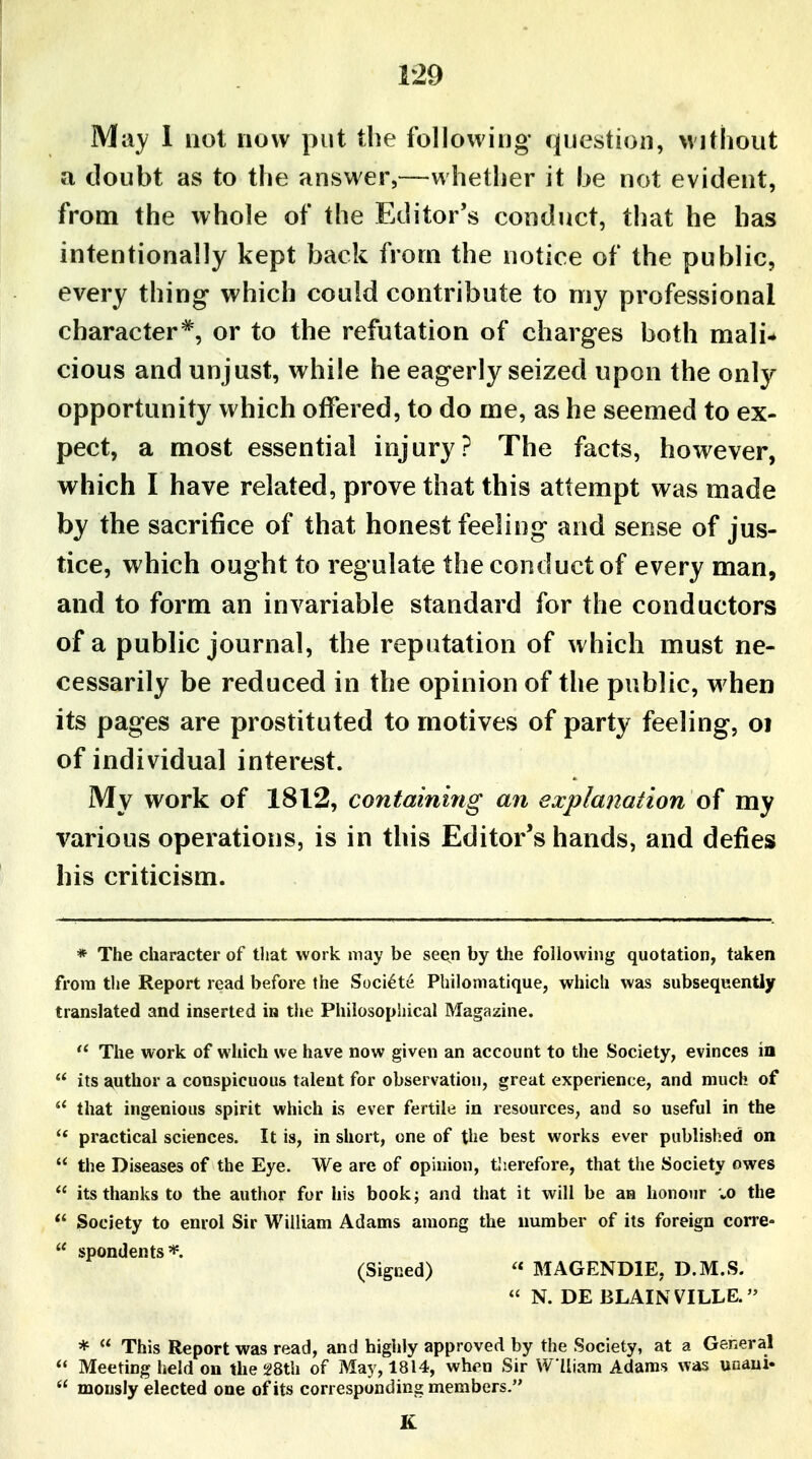 May 1 not now put the following- question, \vithout a doubt as to the answer,—whether it he not evident, from the whole of the Editor's conduct, that he has intentionally kept back from the notice of the public, every thing which could contribute to my professional character^, or to the refutation of charges both mali- cious and unjust, while he eagerly seized upon the only opportunity which offered, to do me, as he seemed to ex- pect, a most essential injury? The facts, however, which I have related, prove that this attempt was made by the sacrifice of that honest feeling and sense of jus- tice, which ought to regulate the conduct of every man, and to form an invariable standard for the conductors of a public journal, the reputation of which must ne- cessarily be reduced in the opinion of the public, w hen its pages are prostituted to motives of party feeling, oi of individual interest. My work of 1812, containing an explanation of my various operations, is in this Editor's hands, and defies his criticism. * The character of that work may be seen by the following quotation, taken from the Report read before the Soci^te Philomatique, which was subsequently translated and inserted in the Philosopiiical Magazine.  The work of which we have now given an account to the Society, evinces in  its author a conspicuous talent for observation, great experience, and much of  that ingenious spirit which is ever fertile in resources, and so useful in the  practical sciences. It is, in short, one of the best works ever published on  the Diseases of the Eye. W^e are of opinion, tlierefore, that the Society owes  its thanks to the author for his book; and that it will be an honour vO the  Society to enrol Sir William Adams among the number of its foreign corre-  spondents*. (Signed) « MAGENDIE, D.M.S.  N. DE BLAINVILLE.'' *  This Report was read, and highly approved by the Society, at a General  Meeting held on the 28th of May, 1814, when Sir W Uiam Adams was unaui-  monsly elected one of its corresponding members. K