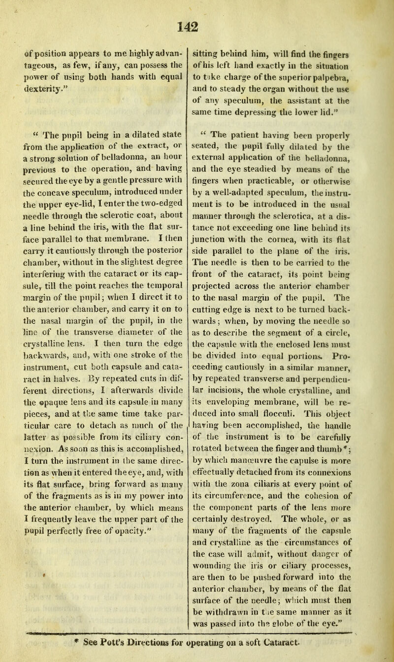 of position appears to me highly ad van- tageous, as few, if any, can possess the power of using both hands with equal dexterity. The pupil being in a dilated state from the application of the extract, or a strong solution of belladonna, an hour previous to the operation, and having secured the eye by a gentle pressure wiih the concave speculum, introduced under the upper eye-lid, I enter the two-edged needle through the sclerotic coat, about a line behind the iris, with the flat sur- face parallel to that membrane. I tlien carry it cautiously through the posterior chamber, without in the slightest degree interfering with the cataract or its cap- sule, till the point reaches the temporal margin of the pupil; when I direct it to the anterior chamber, and carry it on to the nasal margin of the pupil, in the line of the transverse diameter of the crystalline lens. I then turn the edge backwards, and, with one stroke of the instrument, cut both capsule and cata- ract in halves. By repeated cuts in dif- ferent directions, I afterwards divide the opaque lens and its capsule in many pieces, and at the same time take par- ticular care to detach as much of the latter as possible from its ciliary con- nexion. As soon as this is accomplished, I turn the instrument in the same direc- tion as when it entered the eye, and, with its flat surface, bring forward as many of the fragments as is in my power into the anterior chamber, by v/liich means I frequently leave the upper part of the pupil perfectly free of opacity. sitting behind him, will find the fingers of his left hand exactly in the situation to t ike charge of the superior palpebva, and to steady the organ without the use of any speculum, the assistant at the same time depressing the lower lid. The patient having been properly seated, the pupil fully dilated by the external apphcation of the belladonna, and the eye steadied by means of the fingers when practicable, or otherwise by a well-adapted speculum, theinstru- ment is to be introduced in the usual manner through the sclerotica, at a dis- tance not exceeding one line behind its junction with the cornea, with its flat side parallel to the plane of the iris. The needle is then to be carried to the front of the cataract, its point being projected across the anterior chamber to the nasal margin of the pupil. The cutting edge is next to be turned back- wards ; when, by moving the needle so as to describe the segment of a circle, the ca5)sule with the enclosed lens must be divided into equal portions. Pro- ceeding cautiously in a similar manner, by repeated transverse and perpendicu- lar incisions, the whole crystalline, and its enveloping membrane, will be re- duced into small flocculi. This object having been accomplished, the handle of the instrument is to be carefully rotated between the finger and thumb *; by which manoeuvre the capulse is more effectually detached from its connexions with the zona ciliaris at every j)oint of its circumference, and the cohesion of the component parts of the lens more certainly destroyed. The whole, or as many of the fragments of the capsule and crystalline as the circumstances of the case will admit, without danger of wounding the iris or ciliary processes, are then to be puslied forward into the anterior chamber, by means of the flat surface of the needle; which must then be withdrawn in t »e same manner as it was passed into th9. clobe of the eye. * See Pott's Directiotts for operating on a soft Cataract.