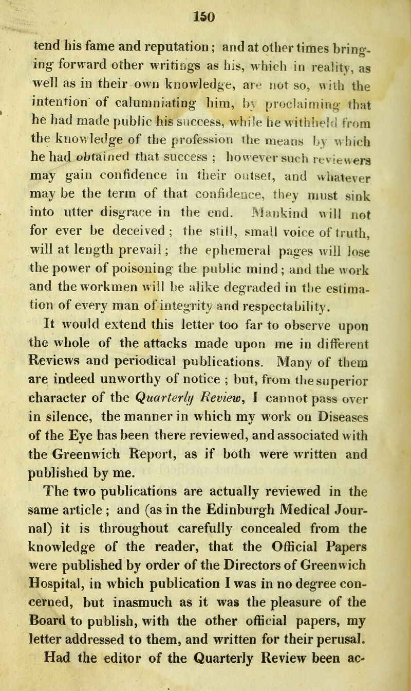 tend his fame and reputation; and at other times bring- ing forward other writiDgs as his, which in reality, as well as in their own knowledge, art^ not so, with the intention of calumniating him, bv proclaiming that he had made public his sriccess, whi'e he M'ithheld from the knowledge of the profession the means by which he had obtained that success ; however such reviewers may gain confidence in their outset, and whatever may be the term of that confidence, they must sink into utter disgrace in the end. Mankind will not for ever be deceived; the still, small voice of truth, will at length prevail; the ephemeral pages will lose the power of poisoning the public mind ; and the work and the workmen w ill be alike degraded in tlie estima- tion of every man of integrity and respectability. It would extend this letter too far to observe upon the whole of the attacks made upon me in different Reviews and periodica] publications. Many of them are indeed unworthy of notice ; but, from the superior character of the Quarterhf Review^ I cannot pass over in silence, the manner in which my work on Diseases of the Eve has been there reviewed, and associated with the Greenwich Report, as if both were written and published by me. The two publications are actually reviewed in the same article ; and (as in the Edinburgh Medical Jour- nal) it is throughout carefully concealed from the knowledge of the reader, that the Official Papers were published by order of the Directors of Greenwich Hospital, in which publication I was in no degree con- cerned, but inasmuch as it was the pleasure of the Board to publish, with the other official papers, my letter addressed to them, and written for their perusal. Had the editor of the Quarterly Review been ac-