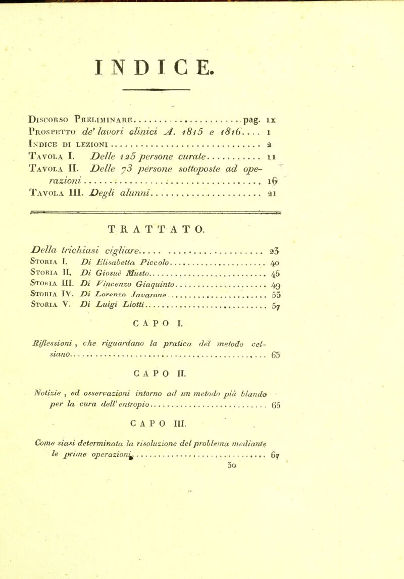 INDICE. Discorso Preliminare P2»g- ix Prospetto de* lavori gIìiììcì A. i8i5 e 1816.... 1 Indice di lezioni 2 Tavola I. Delle ±25 persone curale 11 Tavola II. Delle y3 persone sottoposte ad ope- razioni iG Tavola III. Degli alunni 21 TRATTATO. Della trichiasi cigliare 33 Stoiiia 1. Di Elisabetta Piccolo 40 Storia li. Di Giosuè Musto 45 Stobia III. Di P^incenzo Giaquinto 4,9 Storia IV. Di Loren^.n .Tnvaronff 55 Storia V. Di Luigi Liciti 5^ CAPO I. Riflessioni , che riguardano la pratica del metodo cei- siano 65 CAPO II. Notizie 5 ed osservazioni intorno ad. un metodo più blando per la cura delV entropio 65 CAPO III. Come siasi determinata la risoluzione del problema mediante le prime operazioni^ 3o