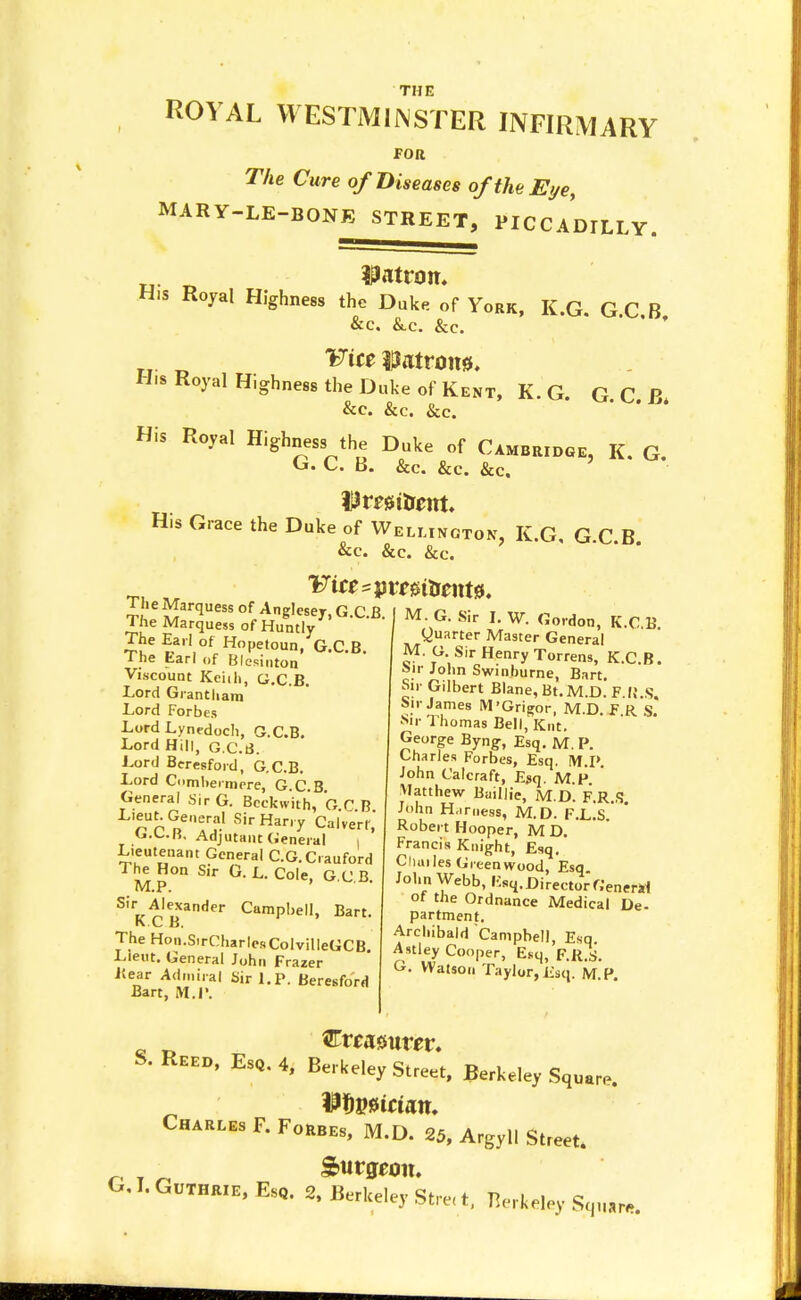 THE ( ROYAL WESTMINSTER INFIRMARY for The Cure of Diseases of the Eye, MARY-LE-BONE STREET, PICCADILLY. Matron. H.s Royal Highness the Duke of York, K.G GCB &C &.C. &C. Vxtz natrons. His Royal Highness the Duke of Kent, K. G. G. C B, &c. &C. &C. His Royal Highness the Duke of Cambridge, K. G. O. C. B. &c. &c. &c. HIS Grace the Duke of Wellington, K.G GCB &C. &C. &c. The Marquess of Anglesey, G.C.B i he Marquess of Huntly The Ear! of Hopetoun, G.C.B The Earl of Blesinton Viscount Keith, G.C.B. Lord Grantham Lord Forbes Lord Lynedoch, G.C.B. Lord Hill, G.C.B. Lord Bcresford, G.C.B. Lord C<>ml>ei-niere, G.C.B General Sir G. Beckw'ith, GCB L>eut. General Sir Harry Calvert,' O.U.B, Adjutant General i Lieutenant General C.G.C.auford I he Hon Sir G. L. Cole, GCB M.P. Sir Alexander Campbell, Bart. K.C B. The Hon.StrCharlesColvilleGCB. Lieut. General John Frazer i(ear Admiral Sir LP. Beresford Bart, M.P. M. G. Sir I. W. Gordon, K.C B Quarter Master General M G Sir Henry Torrens, K.C.B. Sir John Swinburne, Bart. Sir Gilbert Blane, Bi.M.d! F.R.S, Sir James M'Grigor, M.D. F R S. Sir Thomas Bell, Knt. George Byng, Esq. M. P. Charles Forbes, Esq. M.P. John Calcraft, Esq. M.P Matthew Baillie, M.D. F.R.S. John H.irness, M.D. F.L.S.' Robert Hooper, M D. ' Francis Knight, Esq. Clmiles Greenwood, Esq John Webb, F.sq.Director General of the Ordnance Medical De- partment. Archibald Campbell, Esq Astley Cooper, Esq, F.R.S. O. Watson Taylor, Esq. M.P. S. Reed, Esq. 4, Berkeley Street, Berkeley Square. WfiVtician. Charles F. Forbes, M.D. 25, Argyll Street. r< t r * Surgeon. G.I.Guthrie, Esq. 2, Berkeley Stre, t, Berkeley Sa„»r*.