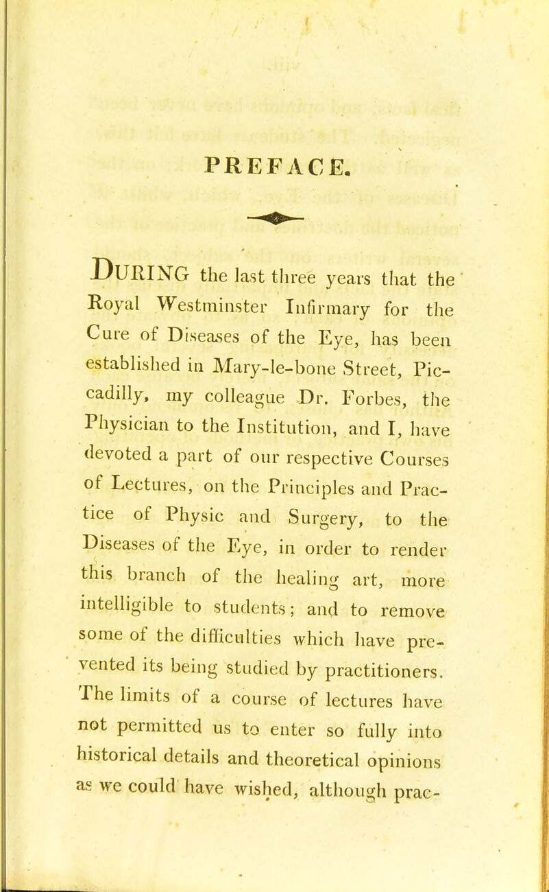 I PREFACE, DUUING the last three years that the Royal Westminster Infirmary for the Cure of Diseases of the Eye, has been established in Mary-le-bone Street, Pic- cadilly, my colleague -Dr. Forbes, the Physician to the Institution, and I, have devoted a part of our respective Courses of Lectures, on the Principles and Prac- tice of Physic and Surgery, to the Diseases of the Eye, in order to render this branch of the healing art, more intelligible to students; and to remove some of the difficulties which have pre- vented its being studied by practitioners. The limits of a course of lectures have not permitted us to enter so fully into historical details and theoretical opinions as we could have wished, although prac-