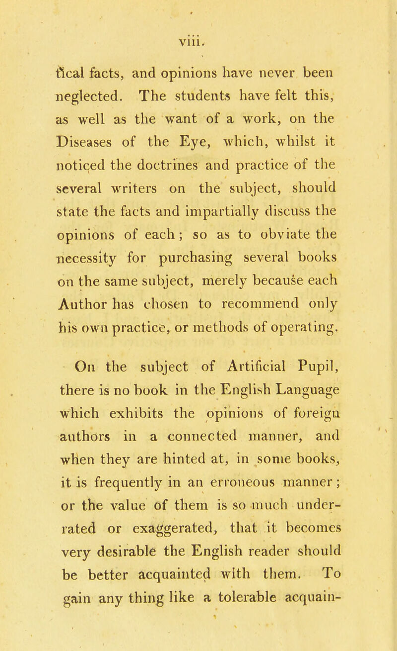 tlcal facts, and opinions have never been neglected. The students have felt this, as well as the want of a work, on the Diseases of the Eye, which, whilst it noticed the doctrines and practice of the several writers on the subject, should state the facts and impartially discuss the opinions of each; so as to obviate the necessity for purchasing several books on the same subject, merely because each Author has chosen to recommend only his own practice, or methods of operating. On the subject of Artificial Pupil, there is no book in the English Language which exhibits the opinions of foreign authors in a connected manner, and when they are hinted at, in some books, it is frequently in an erroneous manner; or the value of them is so much under- rated or exaggerated, that it becomes very desirable the English reader should be better acquainted with them. To gain any thing like a tolerable acquain-