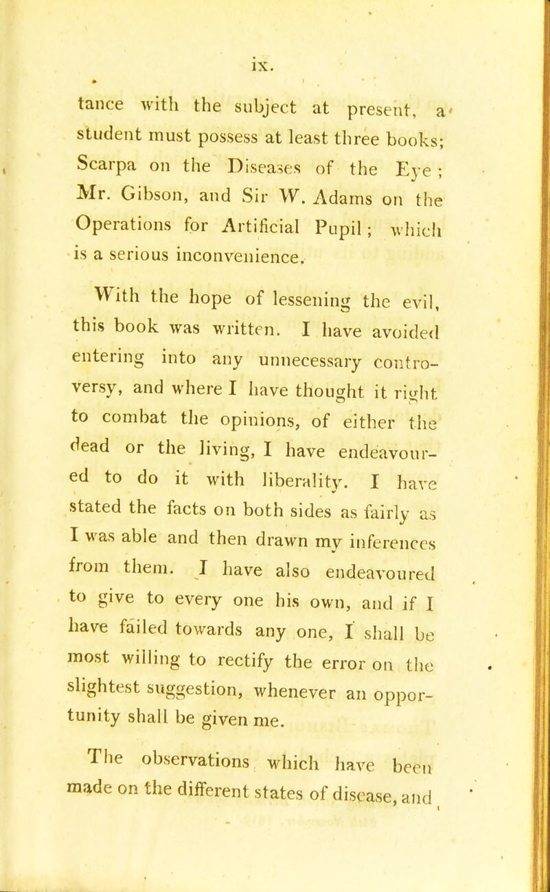 tance with the subject at present, a student must possess at least three books; Scarpa on the Diseases of the Eye ; Mr. Gibson, and Sir W. Adams on the Operations for Artificial Pupil; which is a serious inconvenience. With the hope of lessening the evil, this book was written. I have avoided entering into any unnecessary contro- versy, and where I have thought it ri^ht to combat the opinions, of either the dead or the living, I have endeavour- ed to do it with liberality. I have stated the facts on both sides as fairly as I was able and then drawn my inferences from them. I have also endeavoured to give to every one his own, and if I have failed towards any one, I shall be most willing to rectify the error on the slightest suggestion, whenever an oppor- tunity shall be given me. The observations which have been made on the different states of disease, and