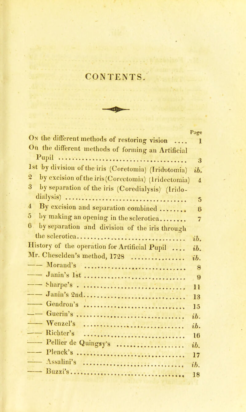 CONTENTS. Page On the different methods of restoring vision 1 On the different methods of forming an Artificial 3 1st by division of the iris (Coretomia) (Iridutomia) ib. 2 by excision of the iris (Coreetomia) (lridectomia) 4 3 by separation of the iris (Coredialysis) (Irklo- dialysis) 5 4 By excision and separation combined 6 5 by making an opening in the sclerotica 7 6 by separation and division of the iris through the sclerotica .... ^ History of the operation for Artificial Pupil ib. Mr. Cheselden's method, 1728 ib. Morand's g Janin's 1st g Sharpe's jj Janin's 2nd 13 Gendron's • 35 Guerin's ib Wenzel's , ^ —— Richter's 10 ; Pellier de Quingsy's (h Plenck's j7 — Assalini's ' {J) Buzzi's jg