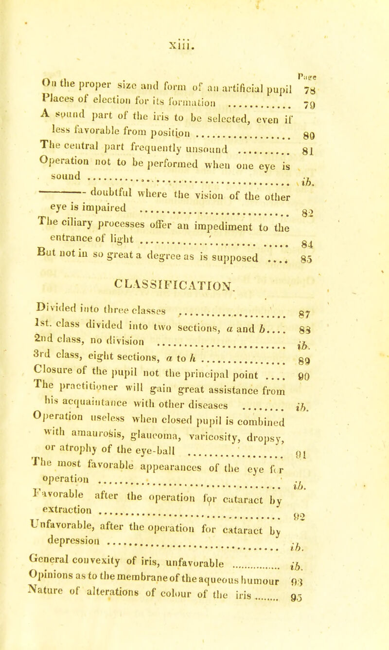 On the proper size and form of on artificial pupil 73 Places of election for its formation 79 A sound part of the iris to be selected, even if less favorable from position 89 The central part frequently unsound 81 Operation not to be performed when one eye is sound . • • ih. doubtful where the vision of the other eye is impaired g.-, The ciliary processes offer an impediment to the entrance of light ' g But not iu so great a degree as is supposed .... 85 CLASSIFICATION. Divided into three classes 87 1st. class divided into two sections, a and b.... 88 2nd class, no division -b 3rd class, eight sections, ato/i 89 Closure of the pupil not the principal point .... 90 The practitioner will gain great assistance from his acquaintance with other diseases ih. Operation useless when closed pupil is combined With amaurosis, glaucoma, varicosity, dropsy, or atrophy of the eye-ball ' 0I The most favorable appearances of the eye for operation Favorable after the operation for Cataract 'by extraction Unfavorable, after the operation for cataract by depression ., to. General convexity of iris, unfavorable ib Opinions as to the membrane of the aqueous humour 93 Nature of alterations of colour of the iris 9,5