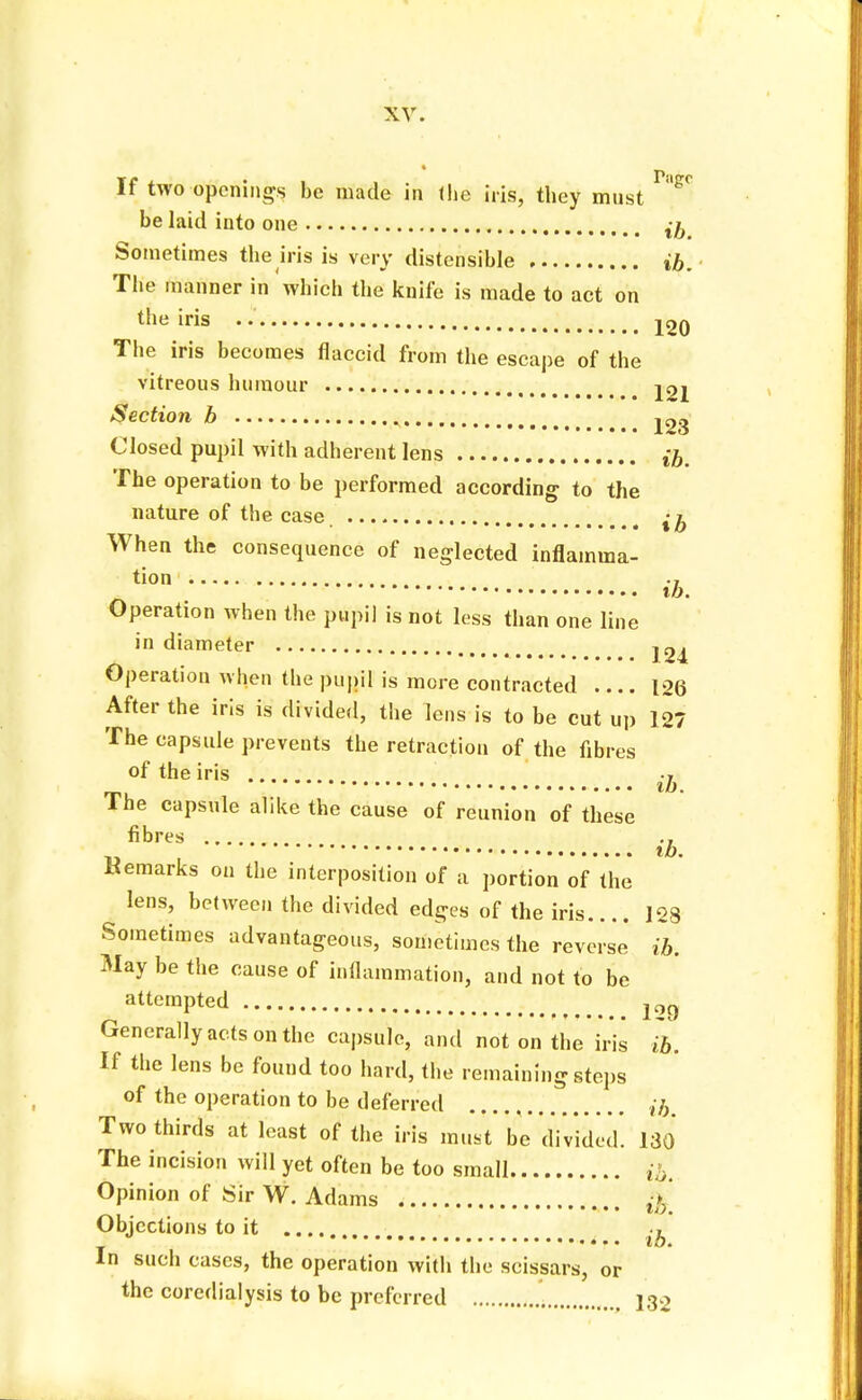 If two openings be made in the iris, they must ^ be laid into one ^ Sometimes the iris is very distensible ib. The manner in which the knife is made to act on the iris 4 j^q The iris becomes flaccid from the escape of the vitreous humour j2j Section b . ^3 Closed pupil with adherent lens ib. The operation to be performed according to the nature of the case When the consequence of neglected inflamma- tion ib. Operation when the pupil is not less than one line in diameter j 2^ Operation when the pupil is more contracted .... 126 After the iris is divided, the lens is to be cut up 127 The capsule prevents the retraction of the fibres of the iris .... •» ib. The capsule alike the cause of reunion of these fibres „ , ib. Remarks on the interposition of a portion of the . lens, between the divided edges of the iris.... 128 Sometimes advantageous, sometimes the reverse ib. May be the cause of inflammation, and not to be attempted 12Q Generally acts on the capsule, and not on the iris ib. If the lens be found too hard, the remaining steps of the operation to be deferred ib. Two thirds at least of the iris must be divided. 130 The incision will yet often be too small ib. Opinion of Sir W. Adams ,V Objections to it .... ., J ib. In such cases, the operation with the scissars, or the corcdialysis to be preferred 132