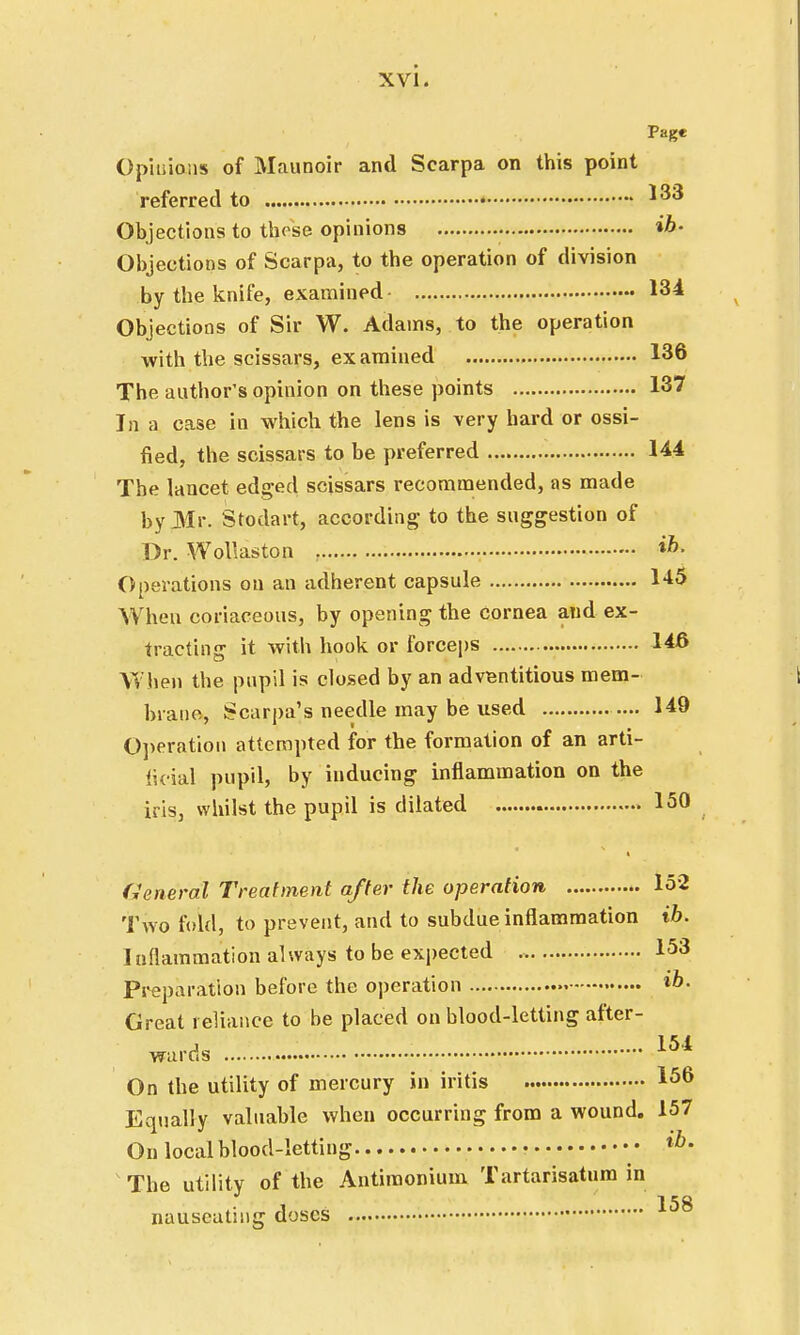 Page Opinions of Maunoir and Scarpa on this point referred to *33 Objections to these opinions . ib- Objections of Scarpa, to the operation of division by the knife, examined 134 Objections of Sir W. Adams, to the operation with the scissars, examined 136 The author's opinion on these points 137 In a case in which the lens is very hard or ossi- fied, the scissars to be preferred 144 The lancet edged scissars recommended, as made byJMr. Stodart, according- to the suggestion of Dr. Wollaston ih- Operations on an adherent capsule 1-15 When coriaceous, by opening the cornea and ex- tracting it with hook or forceps 146 When the pupil is closed by an adventitious mem- brane, Scarpa's needle may be used 149 Operation attempted for the formation of an arti- ficial pupil, by inducing inflammation on the iris, whilst the pupil is dilated 150 General Treatment after the operation 152 Two fold, to prevent, and to subdue inflammation ib. 1 nflammation always to be expected 153 Preparation before the operation ib- Great reliance to be placed on blood-letting after- wards 154 On the utility of mercury in iritis 156 Equally valuable when occurring from a wound. 157 On local blood-letting • • • tb- The utility of the Antimonium Tartarisatum in I CO nauseating doses