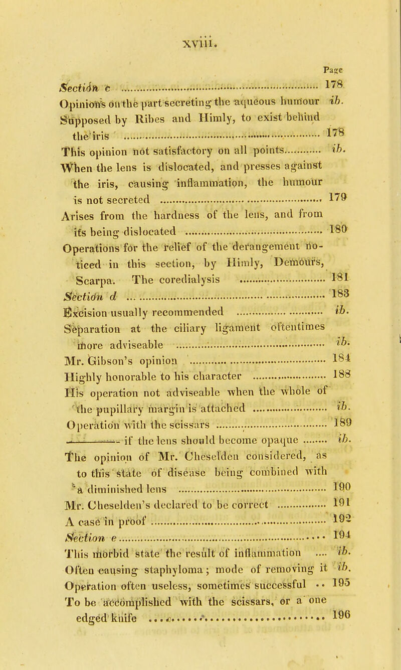 Page Sectidn c 178 Opinion^ on the part secreting the a([neous humour ih. Supposed by Rihes and Himly, to exist behind the'iris 1^8 This opinion hot satisfactory on all points ih. When the lens is dislocated, and presses against the iris, causing inflammation, the humour is not secreted 179 Arises from the hardness of the lens, and from its being dislocated 180 Operations for the relief of the derangement no- ticed in this section, by Himly, Deinours, Scarpa. The coredialysis 181 Section d 183 Excision usually recommended ih. Separation at the ciliary ligament oftentimes more adviseable '. Mr. Gibson's opinion 181 Highly honorable to his character , 183 His operation not adviseable when the whole of the pupillary margin is attached • »»• Operation with the scissars 189 >— if the lens should become opaque ib. The opinion of Mr. Cheselden considered, as to this state of disease being combined with a diminished lens 190 Mr. Cheseldeu's declared to be correct 191 A case in proof 192 Section e l9^ This morbid state the result of inflammation .... ib. Often causing staphyloma; mode of removing it ib. Operation often useless, sometimes successful •• 195 To be accomplished with the scissars, or a one edged knife 4****4 •* 196