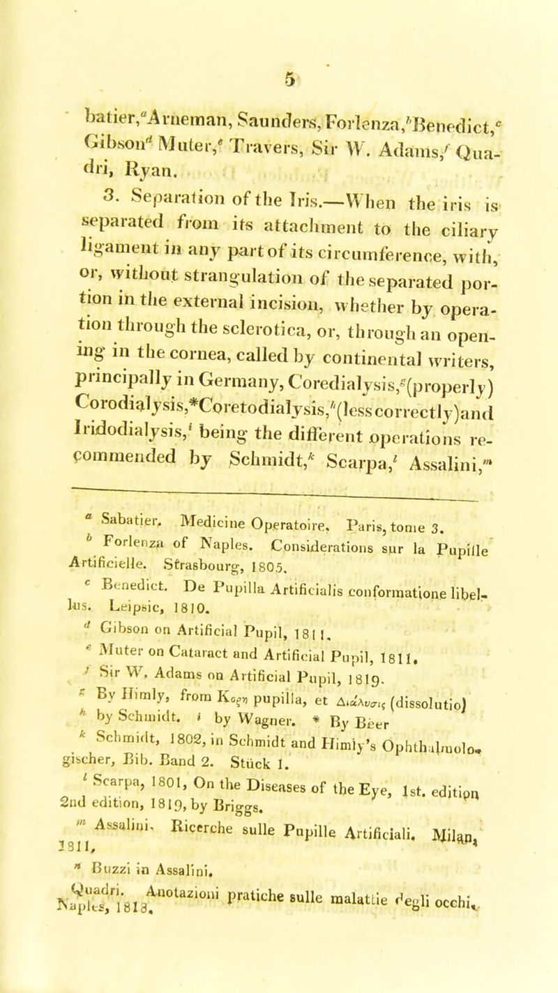 batier/Arneman, Saunders, Forlenza/'Benedict,0 Gibson Mute, / Travers, Sir W. Adams/ Qua'- dri, Ryan. 3. Separation of the Iris.—When the iris is separated from its attachment to the ciliary ligament in any part of its circumference, with, or, without strangulation of the separated por- tion in the external incision, whether by opera- tion through the sclerotica, or, through an open- ing in the cornea, called by continental writers, principally in Germany, Coredialysis'(property) Corodialysis,*Coretodialysis/'(lesscorrectly)and Iridodialysis/ being the different operations re- commended by Schmidt/ Scarpa/ Assalini- a Sabatier. Medicine Operatoire, Paris, tome 3. » Forlenza of Naples. Considerations sur la Pupille Artifieielle. Strasbourg, 1805, c Benedict. De Pupilla Artificialis conforraatione libel- ks. Leipsic, 1810. ? Gibson on Artificial Pupil, ]8( J, * Muter on Cataract and Artificial Pupii, 1811. / Sir W. Adams on Artificial Pupil, 18I9. s BylMmly, from Kof„ pupilla, et ^Wl( (dissolutio) * by Schm.dt. » by Wagner. * By Beer * Schmidt, 1802, in Schmidt and Himiy's Ophtlvdmolo, gischer, Bib. Band 2. Stuck 1. 'Scarpa, 1801, On the Diseases of the Eye, 1st. edjtipr, 2nd edition, 1819, by Briggs. ^-Assalini, Ricerche sulle Pupille Artificial!. Mil^ * Buzzi in Assalini. NSetlSlat110^10111 Fatiche 8UlIe raaUUie ^BHocchi,