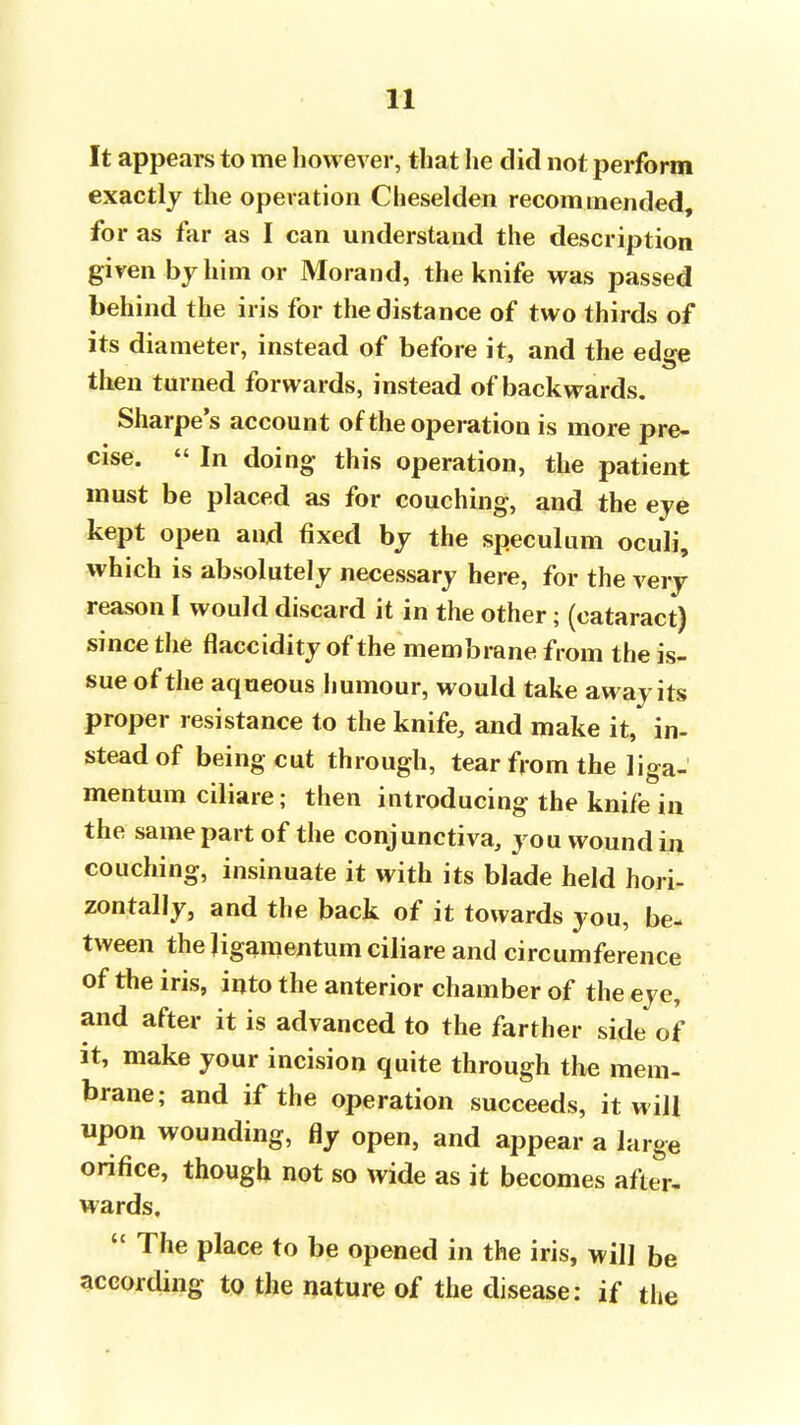 It appears to me however, that he did not perform exactly the operation Cheselden recommended, for as far as I can understand the description given by him or Morand, the knife was passed behind the iris for the distance of two thirds of its diameter, instead of before it, and the edge then turned forwards, instead of backwards. Sharpe's account of the operation is more pre- cise. In doing this operation, the patient must be placed as for couching, and the eye kept open and fixed by the speculum oculi, which is absolutely necessary here, for the very reason I would discard it in the other; (cataract) since the flaccidity of the membrane from the is- sue of the aqueous humour, would take away its proper resistance to the knife, and make it, in- stead of being cut through, tear from the liga- mentum ciliare; then introducing the knife in the same part of the conjunctiva, you wound in couching, insinuate it with its blade held hori- zontally, and the back of it towards you, be- tween the ligamentum ciliare and circumference of the iris, into the anterior chamber of the eye, and after it is advanced to the farther side of it, make your incision quite through the mem- brane; and if the operation succeeds, it will upon wounding, fly open, and appear a large orifice, though not so wide as it becomes after- wards. The place to be opened in the iris, will be according to the nature of the disease: if the