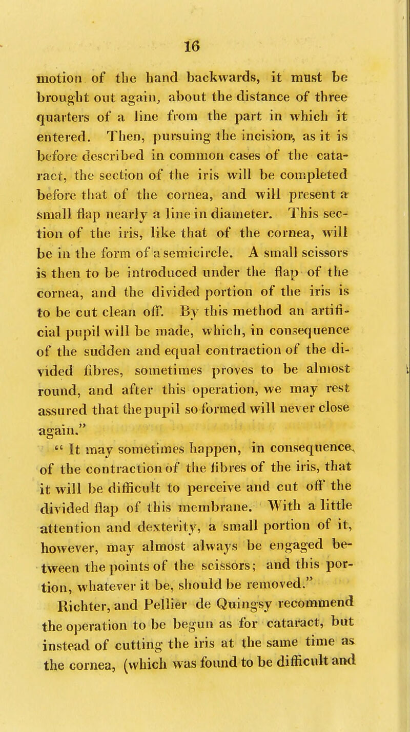 motion of the hand backwards, it must be brought out again, about the distance of three quarters of a iine from the part in which it entered. Then, pursuing the incision*, as it is before described in common cases of the cata- ract, the section of the iris will be completed before that of the cornea, and will present a small flap nearly a line in diameter. This sec- tion of the iris, like that of the cornea, will be in the form of a semicircle. A small scissors is then to be introduced under the flap of the cornea, and the divided portion of the iris is to be cut clean off. By this method an artifi- cial pupil will be made, which, in consequence of the sudden and equal contraction of the di- vided fibres, sometimes proves to be almost round, and after this operation, we may rest assured that the pupil so formed will never close asjain.  It may sometimes happen, in consequence, of the contraction of the fibres of the iris, that it will be difficult to perceive and cut off the divided flap of this membrane. With a little attention and dexterity, a small portion of it, however, may almost always be engaged be- tween the points of the scissors; and this por- tion, whatever it be, should be removed. Richter, and Pellier de Quingsy recommend the operation to be begun as for cataract, but instead of cutting the iris at the same time as the cornea, (which was found to be difficult and