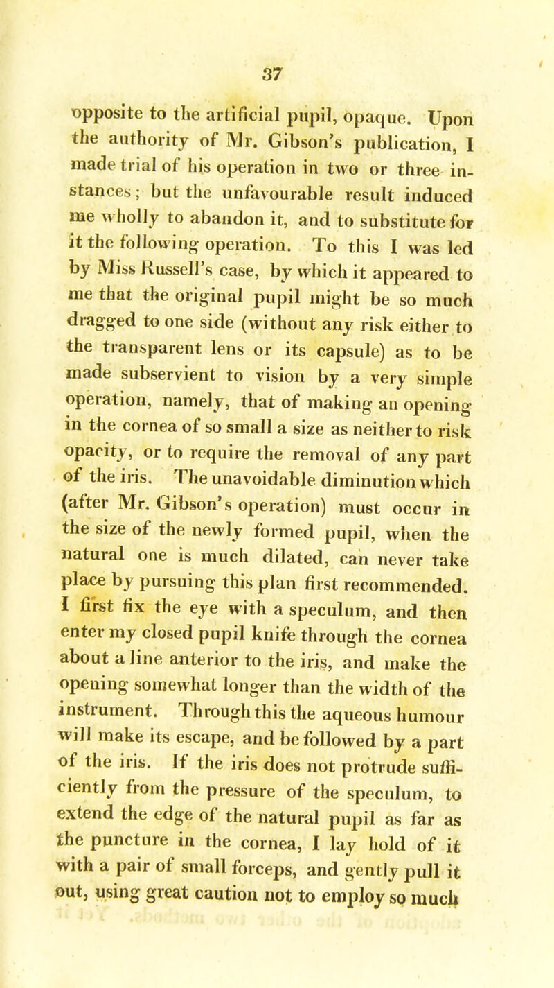 opposite to the artificial pupil, opaque. Upon the authority of Mr. Gibson's publication, I made trial of his operation in two or three in- stances ; but the unfavourable result induced me wholly to abandon it, and to substitute for it the following operation. To this I was led by Miss Russell's case, by which it appeared to me that the original pupil might be so much dragged to one side (without any risk either to the transparent lens or its capsule) as to be made subservient to vision by a very simple operation, namely, that of making an opening in the cornea of so small a size as neither to risk opacity, or to require the removal of any part of the iris. The unavoidable diminution which (after Mr. Gibson's operation) must occur in the size of the newly formed pupil, when the natural one is much dilated, can never take place by pursuing this plan first recommended. I first fix the eye with a speculum, and then enter my closed pupil knife through the cornea about a line anterior to the iris, and make the opening somewhat longer than the width of the instrument. Through this the aqueous humour will make its escape, and be followed by a part of the iris. If the iris does not protrude suffi- ciently from the pressure of the speculum, to extend the edge of the natural pupil as far as the puncture in the cornea, I lay hold of it with a pair of small forceps, and gently pull it out, using great caution not to employ so muck