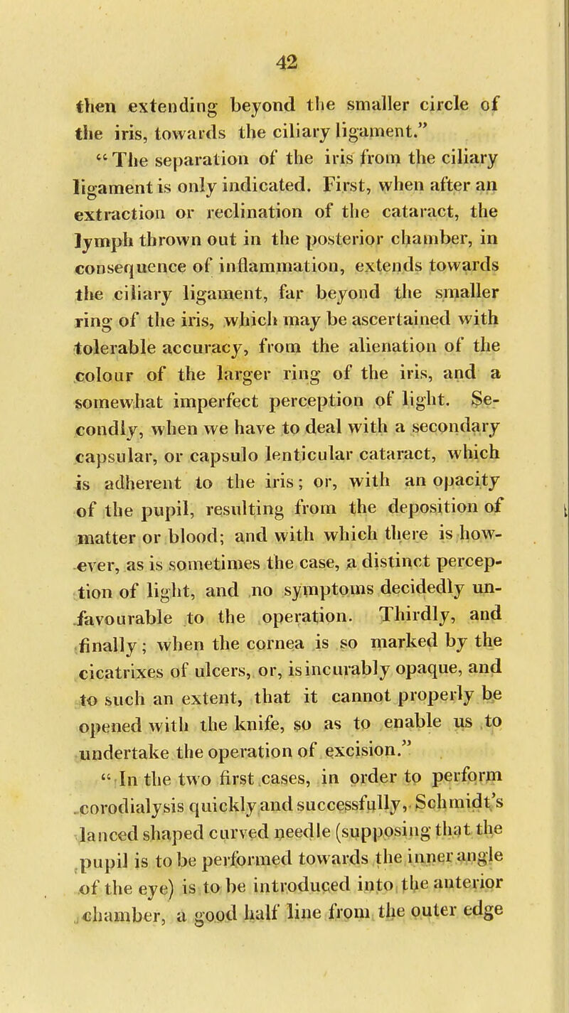 then extending beyond the smaller circle of the iris, towards the ciliary ligament. The separation of the iris from the ciliary lio-amentis only indicated. First, when after an extraction or inclination of the cataract, the lymph thrown out in the posterior chamber, in consequence of inflammation, extends towards the ciliary ligament, far beyond the smaller ring of the iris, which may be ascertained with tolerable accuracy, from the alienation of the colour of the larger ring of the iris, and a somewhat imperfect perception of light. Se- condly, when we have to deal with a secondary capsular, or capsulo lenticular cataract, which is adherent to the iris; or, with an opacity of the pupil, resulting from the deposition of matter or blood; and with which there is how- ever, as is sometimes the case, a distinct percep- tion of light, and no symptoms decidedly un- favourable to the operation. Thirdly, and finally; when the cornea is so marked by the cicatrixes of ulcers, or, is incurably opaque, and to such an extent, that it cannot properly be opened with the knife, so as to enable us to undertake the operation of excision  In the two first cases, in order to perform corodialysis quickly and successfully, Schmidt's lanced shaped curved needle (supposing that the pupil is to be performed towards the inner angle of the eye) is to be introduced into the anterior chamber, a good half line from the outer edge