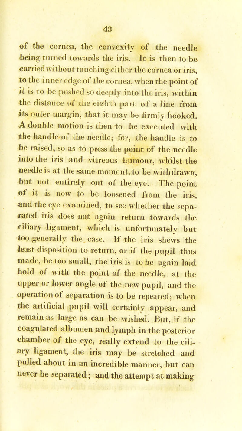 of the cornea, the convexity of the needle being turned towards the iris. It is then to be carried without touching either the cornea or iris, to the inner edge of the cornea, when the point of it is to be pushed so deeply into the iris, within the distance of the eighth part of a line from its outer margin, that it may be firmly hooked. A double motion is then to be executed with the handle of the needle; for, the handle is to be raised, so as to press the point of the needle into the iris and vitreous humour, whilst the needle is at the same moment, to be withdrawn, but not entirely out of the eye. The point of it is now to be loosened from the iris, and the eye examined, to see whether the sepa- rated iris does not again return towards the ciliary ligament, which is unfortunately but too generally the case. If the iris shews the least disposition to return, or if the pupil thus made, be too small, the iris is to be again laid hold of with the point of the needle, at the upper or lower angle of the new pupil, and the operation of separation is to be repeated; when the artificial pupil will certainly appear, and remain as large as can be wished. But, if the coagulated albumen and lymph in the posterior chamber of the eye, really extend to the cili- ary ligament, the iris may be stretched and pulled about in an incredible manner, but can never be separated; and the attempt at making