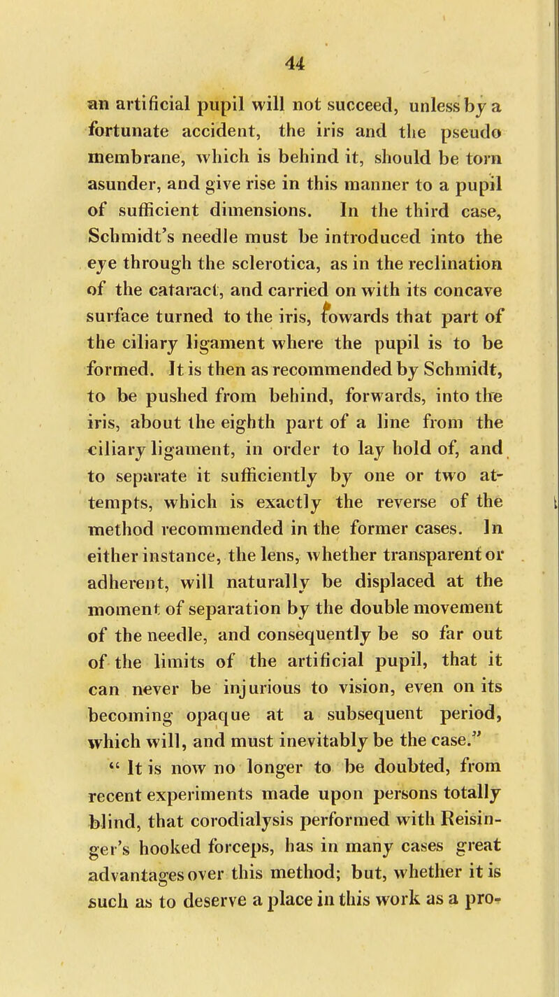 an artificial pupil will not succeed, unless by a fortunate accident, the iris and the pseudo membrane, which is behind it, should be torn asunder, and give rise in this manner to a pupil of sufficient dimensions. In the third case, Schmidt's needle must be introduced into the eye through the sclerotica, as in the reclination of the cataract, and carried on with its concave surface turned to the iris, towards that part of the ciliary ligament where the pupil is to be formed. It is then as recommended by Schmidt, to be pushed from behind, forwards, into the iris, about the eighth part of a line from the ciliary ligament, in order to lay hold of, and to separate it sufficiently by one or two at- tempts, which is exactly the reverse of the method recommended in the former cases. In either instance, the lens, whether transparent or adherent, will naturally be displaced at the moment of separation by the double movement of the needle, and consequently be so far out of the limits of the artificial pupil, that it can never be injurious to vision, even on its becoming opaque at a subsequent period, which will, and must inevitably be the case/'  It is now no longer to be doubted, from recent experiments made upon persons totally blind, that corodialysis performed with Reisin- ger's hooked forceps, has in many cases great advantages over this method; but, whether it is such as to deserve a place in this work as a pro-