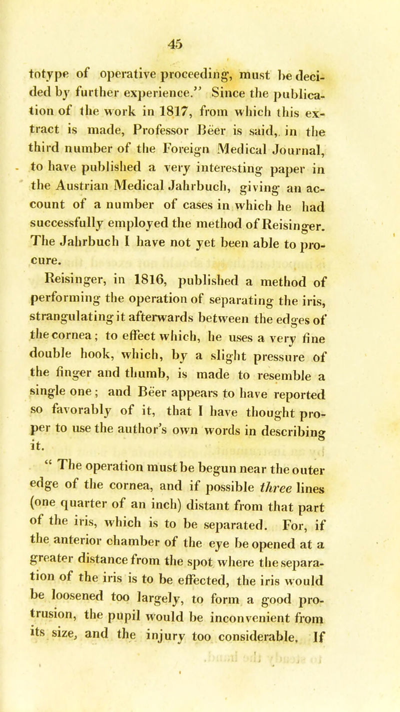 totype of operative proceeding1, must be deci- ded by further experience. Since the publica- tion of the work in 1817, from which this ex- tract is made, Professor Beer is said,, in the third number of the Foreign Medical Journal, to have published a very interesting paper in the Austrian Medical Jahrbuch, giving an ac- count of a number of cases in which he had successfully employed the method of Reisinger. The Jahrbuch I have not yet been able to pro- cure. Reisinger, in 1816, published a method of performing the operation of separating the iris, strangulating it afterwards between the edges of the cornea; to effect which, he uses a very fine double hook, which, by a slight pressure of the ringer and thumb, is made to resemble a single one • and Beer appears to have reported so favorably of it, that I have thought pro- per to use the author's own words in describing it.  The operation must be begun near the outer edge of the cornea, and if possible three lines (one quarter of an inch) distant from that part of the iris, which is to be separated. For, if the anterior chamber of the eye be opened at a greater distance from the spot where th e separa- tion of the iris is to be effected, the iris would be loosened too largely, to form a good pro- trusion, the pupil would be inconvenient from its size, and the injury too considerable. If