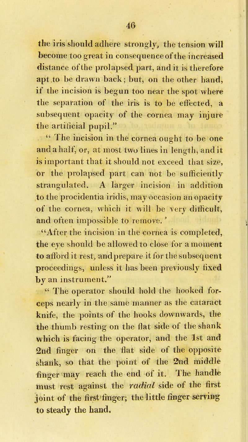 the iris should adhere strongly, the tension will become too great in consequence of the increased distance of the prolapsed part, and it is therefore apt to be drawn back; but, on the other hand, if the incision is begun too near the spot where the separation of the iris is to be effected, a subsequent opacity of the cornea may injure the artificial pupil.  The incision in the cornea ought to be one and a half, or, at most two lines in length, and it is important that it should not exceed that size, or the prolapsed part can not be sufficiently strangulated. A larger incision in addition to the procidentia iridis, may occasion an opacity of the cornea, which it will be very difficult, and often impossible to remove.' After the incision in the cornea is completed, the eye should be allowed to close for a moment to afford it rest, and prepare it for the subsequent proceedings, unless it has been previously fixed by an instrument.  The operator should hold the hooked for- ceps nearly in the same manner as the cataract knife, the points of the hooks downwards, the the thumb resting on the flat side of the shank which is facing the operator, and the 1st and 2nd finger on the flat side of the opposite shaiik, so that the point of the 2nd middle finger may reach the end of it. The handle must rest against the radial side of the first joint of the first'finger; the little finger serving to steady the hand.