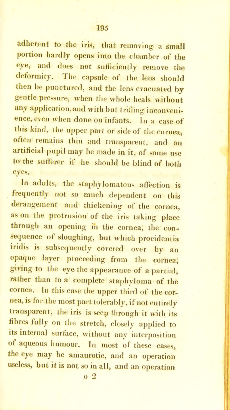 adherent to the iris, that removing a small portion hardly opens into the chamber of the eye, and does not sufficiently remove the deformity. The capsule of the lens should then be punctured, and the lens evacuated by gentle pressure, when the whole heals without any application,and with but trifling inconveni- ence, even when done on infants. In a case of this kind, the upper part or side of the cornea, often remains thin and transparent, and an artificial pupil may be made in it, of some use to the sufferer if he should be blind of both eyes. In adults, the staphylomatous affection is frequently not so much dependent on this derangement and thickening of the cornea, as on the protrusion of the iris taking place through an opening in the cornea, the con- sequence of sloughing, but which procidentia iridis is subsequently covered over by an opaque layer proceeding from the cornea, giving to the eye the appearance of a partial, rather than to a complete staphyloma of the cornea. In this case the upper third of the cor- nea, is for the most part tolerably, if not entirely transparent, the iris is seen through it with its fibres fully on the stretch, closely applied to its internal surface, without any interposition of aqueous humour. In most of these cases, the eye may be amaurotic, and an operation useless, but it is not so in all, and an operation o 2
