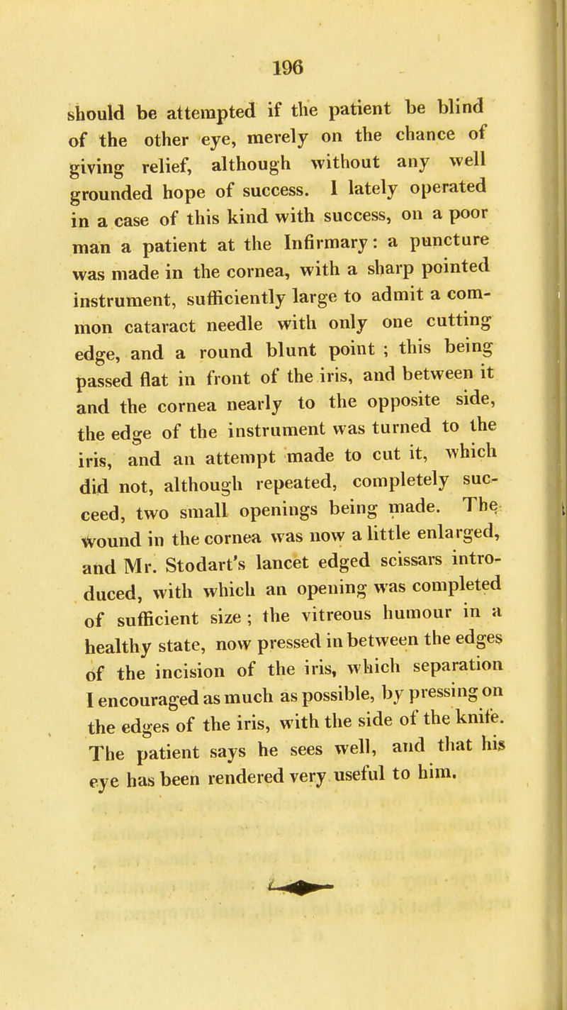 should be attempted if the patient be blind of the other eye, merely on the chance of giving relief, although without any well grounded hope of success. 1 lately operated in a case of this kind with success, on a poor man a patient at the Infirmary: a puncture was made in the cornea, with a sharp pointed instrument, sufficiently large to admit a com- mon cataract needle with only one cutting edge, and a round blunt point ; this being passed flat in front of the iris, and between it and the cornea nearly to the opposite side, the edge of the instrument was turned to the iris, and an attempt made to cut it, which did not, although repeated, completely suc- ceed, two small openings being made. The wound in the cornea was now a little enlarged, and Mr. Stodart's lancet edged scissars intro- duced, with which an opening was completed of sufficient size ; the vitreous humour in a healthy state, now pressed in between the edges of the incision of the iris, which separation I encouraged as much as possible, by pressing on the edges of the iris, with the side of the knife. The patient says he sees well, and that his eye has been rendered very useful to him.