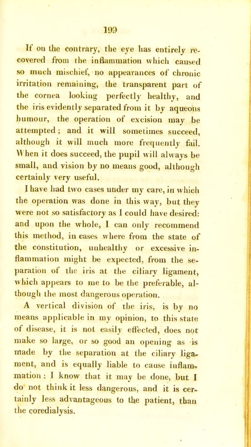 If on the contrary, the eye has entirely re- covered from the inflammation which caused so much mischief, no appearances of chronic irritation remaining, the transparent part of the cornea looking perfectly healthy, and the iris evidently separated from it by aqueous humour, the operation of excision may be attempted; and it will sometimes succeed, although it will much more frequently fail. When it does succeed, the pupil will always be small, and vision by no means good, although certainly very useful. I have had two cases under my care, in which the operation was done in this way, but they were not so satisfactory as I could have desired: and upon the whole, I can only recommend this method, in cases where from the state of the constitution, unhealthy or excessive in- flammation might be expected, from the se- paration of the iris at the ciliary ligament, which appears to me to be the preferable, al- though the most dangerous operation. A vertical division of the iris, is by no means applicable in my opinion, to this state of disease, it is not easily effected, does not make so large, or so good an opening as is made by the separation at the ciliary liga» ment, and is equally liable to cause inflam, mation : I know that it may be done, but I do not think it less dangerous, and it is cer- tainly less advantageous to the patient, than the coredialysis.