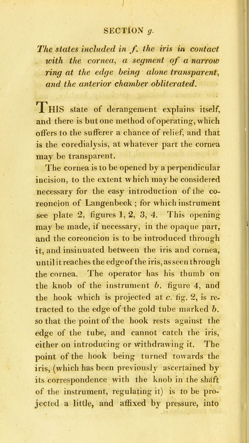 The states included in f. the iris in contact with the cornea, a segment of a narrow ring at the edge being alone transparent, and the anterior chamber obliterated. THIS state of derangement explains itself, and there is but one method of operating, which offers to the sufferer a chance of relief, and that is the coredialysis, at whatever part the cornea may be transparent. The cornea is to be opened by a perpendicular incision, to the extent which maybe considered necessary for the easy introduction of the co- reoncion of Langenbeok ; for which instrument see plate 2, figures 1, 2, 3, 4. This opening may be made, if necessary, in the opaque part, and the coreoncion is to be introduced through it, and insinuated between the iris and cornea, until it reaches the edge of the iris, as seen through the cornea. The operator has his thumb on the knob of the instrument b. figure 4, and the hook which is projected at c. fig. 2, is re- tracted to the edge of the gold tube marked b. so that the point of the hook rests against the edge of the tube, and cannot catch the iris, either on introducing or withdrawing it. The point of the hook being turned towards the iris, (which has been previously ascertained by its correspondence with the knob in the shaft of the instrument, regulating it) is to be pro- jected a little, and affixed by pressure, into