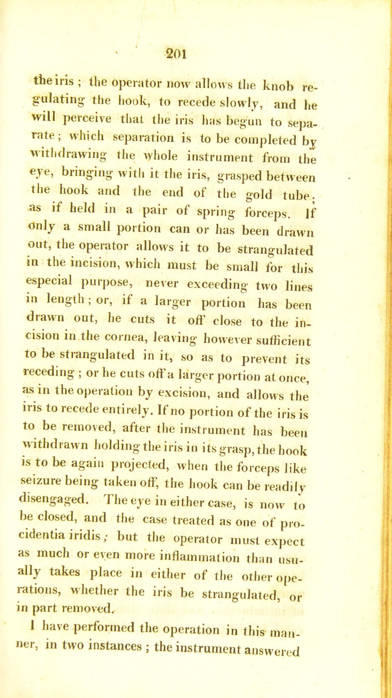 the iris ; the operator now allows the knob re- gulating the hook, to recede slowly, and he will perceive that the iris h;is begun to sepa- rate; which separation is to be completed bj withdrawing the whole instrument from the eve, bringing with it the iris, grasped between the hook and the end of the gold tube; as if held in a pair of spring forceps. If only a small portion can or has been drawn out, the operator allows it to be strangulated in the incision, which must be small for this especial purpose, never exceeding two lines in length ; or, if a larger portion has been drawn out, he cuts it off close to the in- cision in the cornea, leaving however sufficient to be strangulated in it, so as to prevent its receding ; or he cuts off a larger portion at once, as in the operation by excision, and allows the iris to recede entirely. If no portion of the iris is to be removed, after the instrument has been w ithdrawn holding the iris in its grasp, the hook is to be again projected, when the forceps like seizure being taken off, the hook can be readily disengaged. The eye in either case, is now to be closed, and the case treated as one of pro- cidentia iridis; but the operator must expect as much or even more inflammation than usu- ally takes place in either of the other ope- rations, whether the iris be strangulated, or in part removed. 1 have performed the operation in this man- ner, in two instances ; the instrument answered