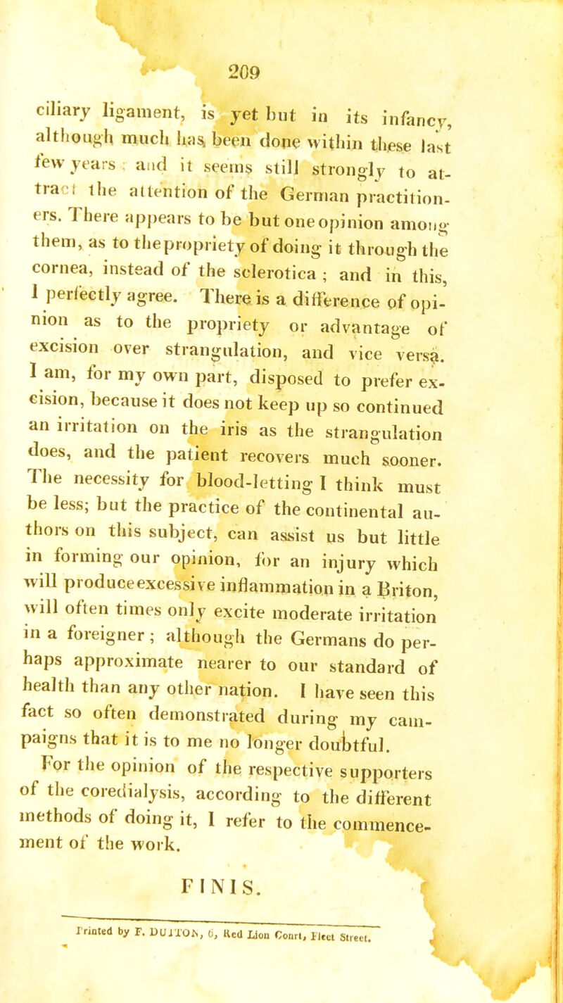 209 ciliary ligament, is yet but in its infancy, although much has been done within these last few years: and it seems still strongly to at- tracl the attention of the German practition- ers. There appears to be but one opinion among- them, as to the propriety of doing it through the cornea, instead of the sclerotica ; and in this, 1 perfectly agree. There is a difference of opi- nion as to the propriety or advantage of excision over strangulation, and vice versa, l am, for my own part, disposed to prefer ex- cision, because it does not keep up so continued an irritation on the iris as the strangulation does, and the patient recovers much sooner. The necessity for blood-letting I think must be less; but the practice of the continental au- thors on this subject, can assist us but little in forming our opinion, for an injury which will produceexcessive inflammation in a Triton, will often times only excite moderate irritation in a foreigner ; although the Germans do per- haps approximate nearer to our standard of health than any other nation. I have seen this fact so often demonstrated during my cam- paigns that it is to me no longer douWul. For the opinion of the respective supporters of the coredialysis, according to the different methods of doing it, 1 refer to the commence- ment of the work. FINIS. A