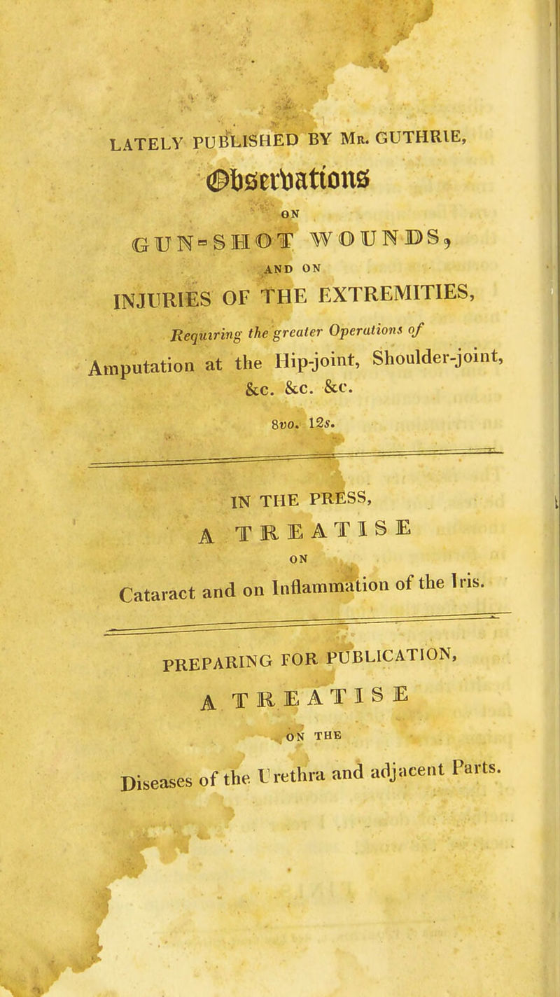 _A *** (*• ...•* ;JL>, LATELY PUBLISHED BY Ma. GUTHRIE, GN GUN=SHOT WOUNDS, AND ON INJURIES OF THE EXTREMITIES, Requiring the greater Operatiom of Amputation at the Hip-joint, Shoulder-joint, &c. &c. &c. 8uo. 12*. IN THE PRESS, A TREATISE ON Cataract and on Inflammation of the Iris. PREPARING FOR PUBLICATION, A. TREAT IS E ON THE of the Urethra and adjacent Parts. Diseases I