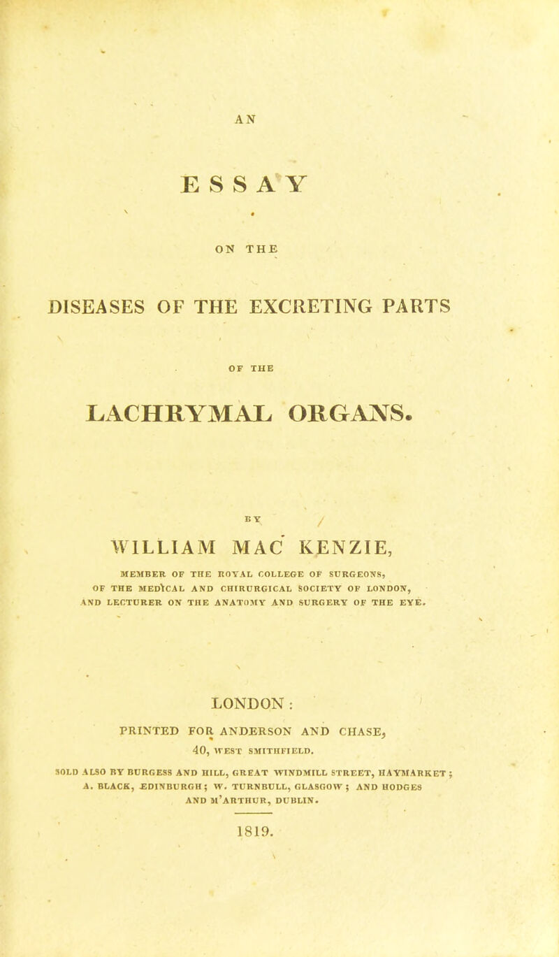 AN ESSAY ON THE DISEASES OF THE EXCRETING PARTS OF THE LACHRYMAL ORGANS. WILLIAM MAC KENZIE, MEMBER OF THE ROYAL COLLEGE OF SURGEONS, OF THE MEDICAL AND CHIRURGICAL SOCIETY OF LONDON, AND LECTURER ON THE ANATOMY AND SURGERY OF THE EYE. LONDON: PRINTED FOR ANDERSON AND CHASE, 40, WEST SMITHFIELD. SOLD ALSO BY BURGESS AND HILL, GREAT WINDMILL STREET, HAYMARKET ; A. BLACK, -EDINBURGH; W. TURNBULL, GLASGOW : AND HODGES AND M'ARTnUR, DUBLIN. 1819.