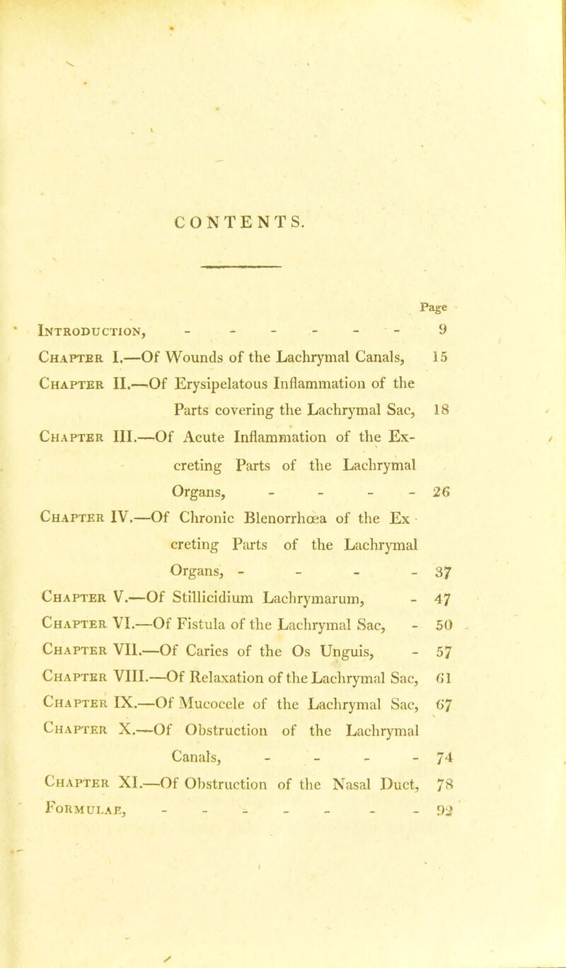 CONTENTS. Page Introduction, - - - - - 9 Chapter I.—Of Wounds of the Lachrymal Canals, 15 Chapter II.—Of Erysipelatous Inflammation of the Parts covering the Lachrymal Sac, 18 Chapter III.—Of Acute Inflammation of the Ex- creting Parts of the Lachrymal Organs, - - - - 26 Chapter IV.—Of Chronic Blenorrhoea of the Ex creting Parts of the Lachrymal Organs, - - - - 37 Chapter V.—Of Stillicidium Lachrymarum, - 47 Chapter VI.—Of Fistula of the Lachrymal Sac, - 50 Chapter VII.—Of Caries of the Os Unguis, - 57 Chapter VIII.—Of Relaxation of the Lachrymal Sac, 61 Chapter IX.—Of Mucocele of the Lachrymal Sac, 67 Chapter X.—Of Obstruction of the Lachrymal Canals, - - - - 74 Chapter XI.—Of Obstruction of the Nasal Duct, 7* Formulae, - _ -92