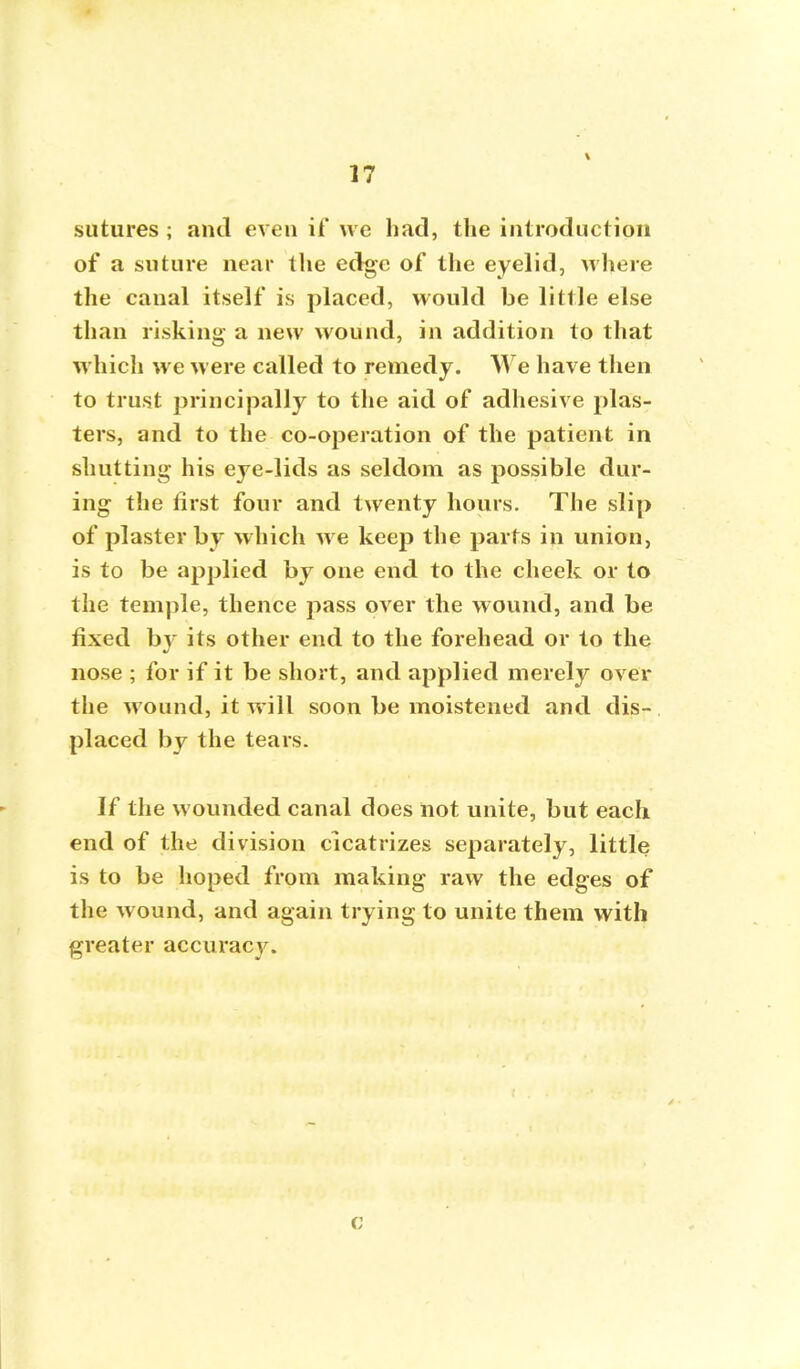 sutures ; and even if we had, the introduction of a suture near the edge of the eyelid, where the canal itself is placed, would be little else than risking a new wound, in addition to that which we were called to remedy. We have then to trust principally to the aid of adhesive plas- ters, and to the co-operation of the patient in shutting his eye-lids as seldom as possible dur- ing the first four and twenty hours. The slip of plaster by which we keep the parts in union, is to be applied by one end to the cheek or to the temple, thence pass over the wound, and be fixed b} its other end to the forehead or to the nose ; for if it be short, and applied merely over the wound, it will soon be moistened and dis- placed by the tears. If the wounded canal does not unite, but each end of the division cicatrizes separately, little is to be hoped from making raw the edges of the wound, and again trying to unite them with greater accuracy. c