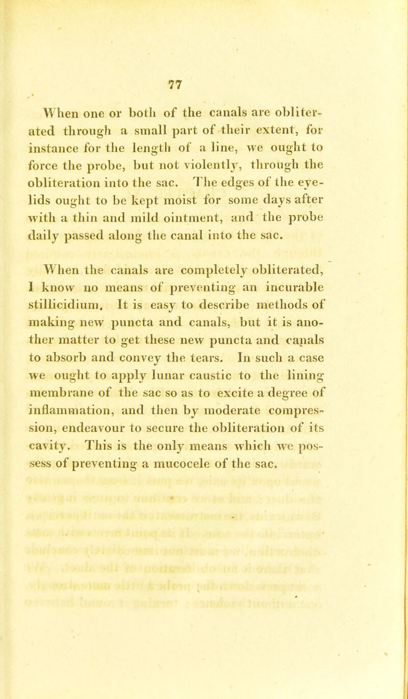 When one or both of the canals are obliter- ated through a small part of their extent, for instance for the length of a line, we ought to force the probe, but not violently, through the obliteration into the sac. The edges of the eye- lids ought to be kept moist for some days after with a thin and mild ointment, and the probe daily passed along the canal into the sac. When the canals are completely obliterated, I know no means of preventing an incurable stillicidium. It is easy to describe methods of making new puncta and canals, but it is ano- ther matter to get these new puncta and canals to absorb and convey the tears. In such a case we ought to apply lunar caustic to the lining membrane of the sac so as to excite a degree of inflammation, and then by moderate compres- sion, endeavour to secure the obliteration of its cavity. This is the only means which wc pos- sess of preventing a mucocele of the sac.