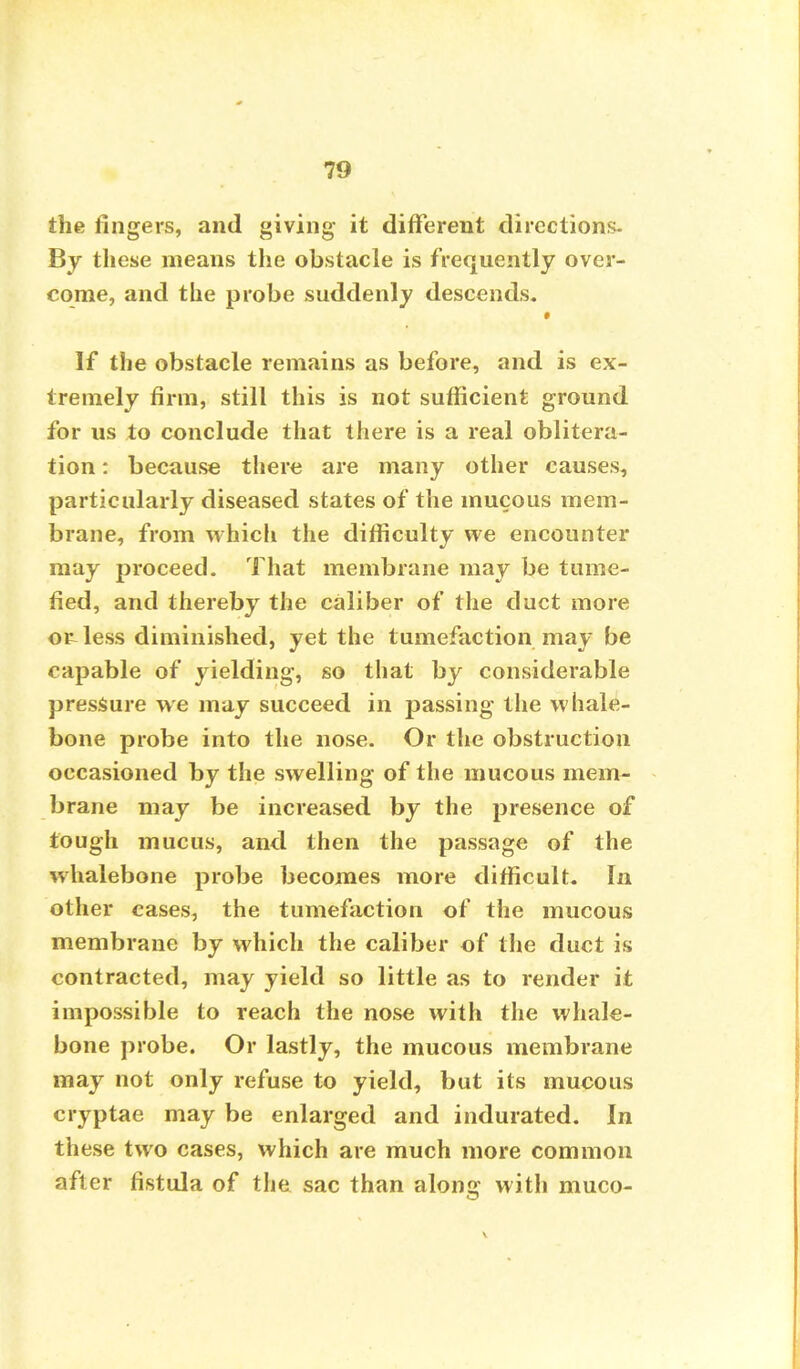 the fingers, and giving it different directions- By these means the obstacle is frequently over- come, and the probe suddenly descends. * If the obstacle remains as before, and is ex- tremely firm, still this is not sufficient ground for us to conclude that there is a real oblitera- tion : because there are many other causes, particularly diseased states of the mucous mem- brane, from which the difficulty we encounter may proceed. That membrane may be tume- fied, and thereby the caliber of the duct more or-less diminished, yet the tumefaction may be capable of yielding, so that by considerable pressure we may succeed in passing the whale- bone probe into the nose. Or the obstruction occasioned by the swelling of the mucous mem- brane may be increased by the presence of tough mucus, and then the passage of the whalebone probe becomes more difficult. In other cases, the tumefaction of the mucous membrane by which the caliber of the duct is contracted, may yield so little as to render it impossible to reach the nose with the whale- bone probe. Or lastly, the mucous membrane may not only refuse to yield, but its mucous cryptae may be enlarged and indurated. In these two cases, which are much more common after fistula of the sac than along with muco-