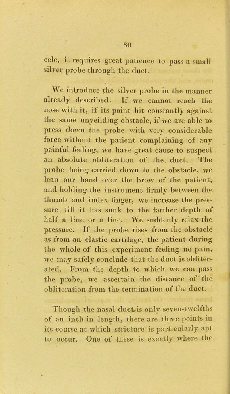 cele, it requires great patience to pass a small silver probe through the duct. We introduce the silver probe in the manner already described. If we cannot reach the nose with it, if its point hit constantly against the same unyeilding obstacle, if we are able to press down the probe with very considerable force without the patient complaining of any painful feeling, we have great cause to suspect an absolute obliteration of the duct. The probe being carried down to the obstacle, we lean our hand over the brow of the patient, and holding the instrument firmly between the thumb and index-ringer, we increase the pres- sure till it has sunk to the farther depth of half a line or a line. We suddenly relax the pressure. If the probe rises from the obstacle as from an elastic cartilage, the patient during the whole of this experiment feeling no pain, we may safely conclude that the duct is obliter- ated. From the depth to which we can pass the probe, we ascertain the distance of the obliteration from the termination of the duct. Though the nasal duckis only seven-twelfths of an inch in length, there are three points in its course at which stricture is particularly apt to occur. One of these is exactly where the