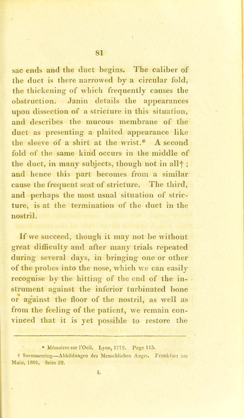 sac ends and the duct begins. The caliber of the duct is there narrowed by a circular fold, the thickening of which frequently causes the obstruction. Janin details the appearances upon dissection of a stricture in this situation, and describes the mucous membrane of the duct as presenting a plaited appearance like the sleeve of a shirt at the wrist.* A second fold of the same kind occurs in the middle of the duct, in many subjects, though not in allf ; and hence this part becomes from a similar cause the frequent seat of stricture. The third, and ^perhaps the most usual situation of stric- ture, is at the termination of the duct in the nostril. If we succeed, though it may not be without great difficulty and after many trials repeated during several days, in bringing one or other of the probes into the nose, which we can easily recognise by the hitting of the end of the in- strument asrainst the inferior turbinated bone or against the floor of the nostril, as well as from the feeling of the patient, we remain con- vinced that it is yet possible to restore the ♦ Wdmoires sur l'Ocil. Lyon, 1772. Page 115. + Soemmcrring—Abbildungcn des Menschliclien Auge?. Frankfurt am Main, 1801. Seite 32. L