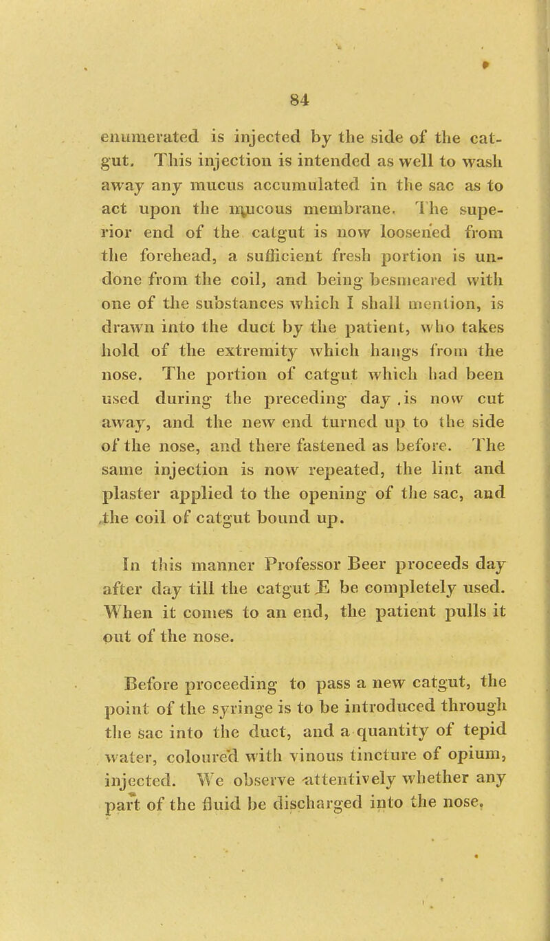 enumerated is injected by the side of the cat- gut. This injection is intended as well to wash away any mucus accumulated in the sac as to act upon the nyjcous membrane. The supe- rior end of the catgut is now loosened from the forehead, a sufficient fresh portion is un- done from the coil, and being besmeared with one of the substances which I shall mention, is drawn into the duct by the patient, who takes hold of the extremity which hangs from the nose. The portion of catgut which had been used during the preceding day .is now cut away, and the new end turned up to the side of the nose, and there fastened as before. The same injection is now repeated, the lint and plaster applied to the opening of the sac, and ,the coil of catgut bound up. In this manner Professor Beer proceeds day after day till the catgut JS be completely used. When it comes to an end, the patient pulls it out of the nose. Before proceeding to pass a new catgut, the point of the syringe is to be introduced through the sac into the duct, and a quantity of tepid water, coloure'd with vinous tincture of opium, injected. We observe -attentively whether any part of the fluid be discharged into the nose.