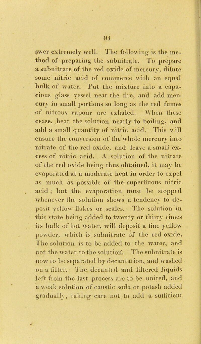 svver extremely well. The following is the me- thod of preparing the snbnitrate. To prepare a subnitrate of the red oxide of mercury, dilute some nitric acid of commerce with an equal bulk of water. Put the mixture into a capa- cious glass vessel near the fire, and add mer- cury in small portions so long as the red fumes of nitrous vapour are exhaled. When these cease, heat the solution nearly to boiling, and add a small quantity of nitric acid. This will ensure the conversion of the whole mercury into nitrate of the red oxide, and leave a small ex- cess of nitric acid. A solution of the nitrate of the red oxide being thus obtained, it may be evaporated at a moderate heat in order to expel as much as possible of the superfluous nitric acid ; but the evaporation must be stopped whenever the solution shews a tendency to de- posit yellow flakes or scales. The solution in this state being added to twenty or thirty times its bulk of hot water, will deposit a fine yellow pow der, which is subnitrate of the red oxide. The solution is to be added to the water, and not the water to the solution. The subnitrate is now to be separated by decantation, and Avashed on a filter. The decanted and filtered liquids left from the last process are to be united, and a w eak solution of caustic soda or potash added gradually, taking care not.to add a sufficient