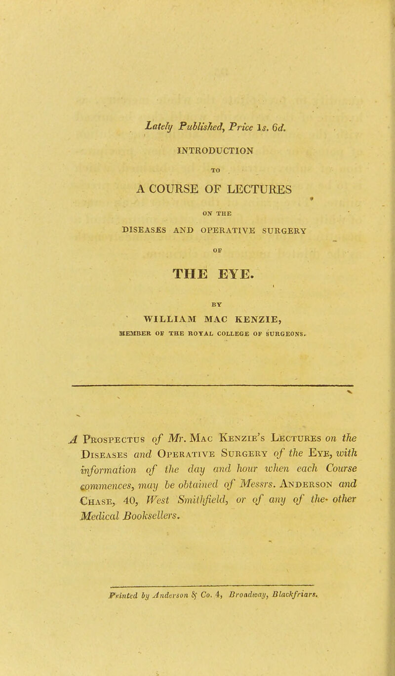 Lately Published, Price Is. 6d. INTRODUCTION TO A COURSE OF LECTURES * ON THE DISEASES AND OPERATIVE SURGERY OF THE EYE. i BT WILLIAM MAC KENZIE, MEMBER OF THE ROYAL COLLEGE OF SURGEONS. v A Prospectus of Mr. Mac Kenzie's Lectures on the Diseases and Operative Surgery of the Eye, with information of the day and lioar when each Course commences, may be obtained of Messrs. Anderson and Chase, 40, West Smiihfield, or of any of the- otJier Medical Booksellers.